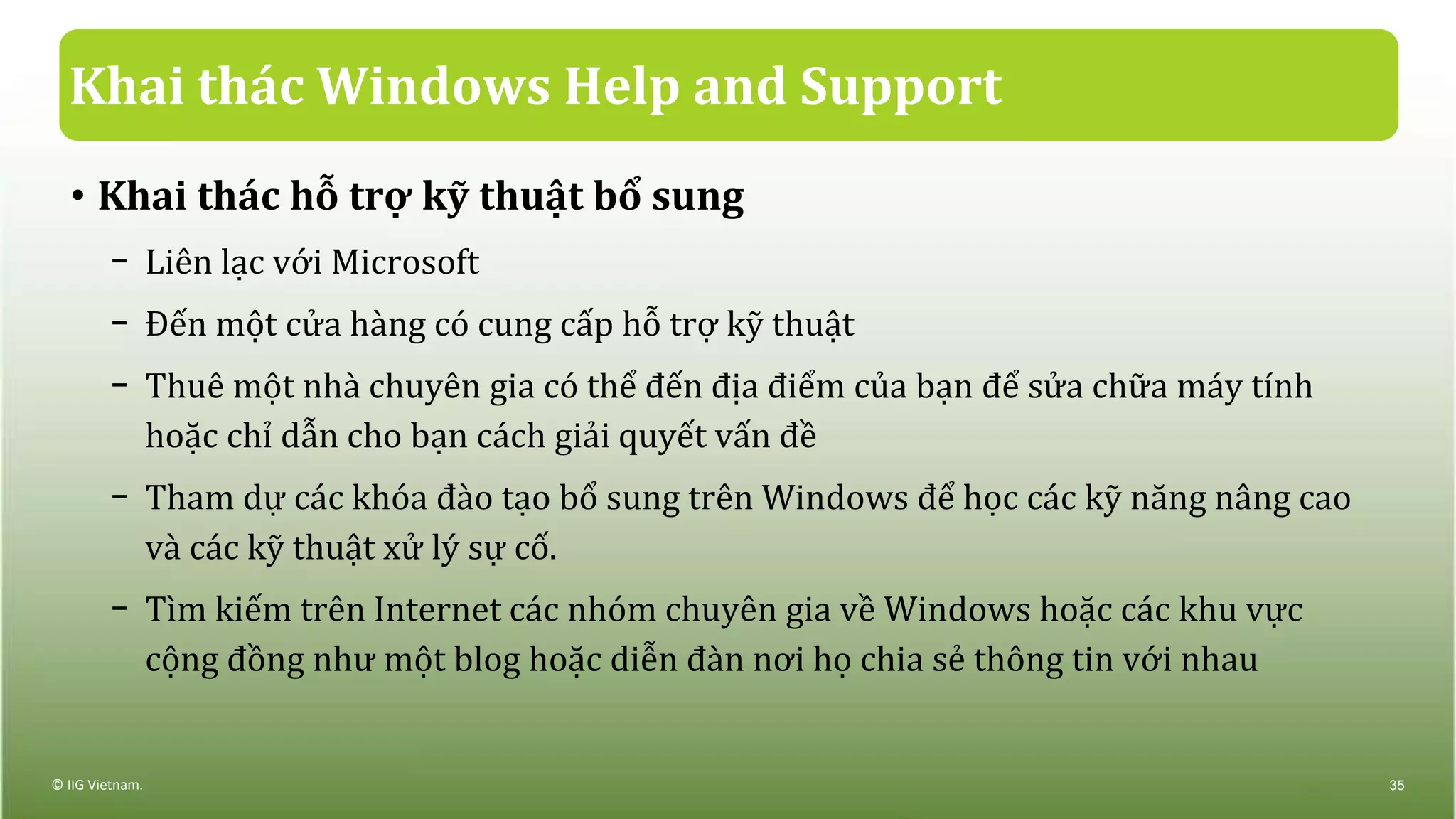 Khai thác Windows Help and Support
• Khai thác hỗ trợ kỹ thuật bổ sung
− Liên lạc với Microsoft
− Đến một cửa hàng có cung cấp hỗ trợ kỹ thuật
− Thuê một nhà chuyên gia có thể đến địa điểm của bạn để sửa chữa máy tính
hoặc chỉ dẫn cho bạn cách giải quyết vấn đề
− Tham dự các khóa đào tạo bổ sung trên Windows để học các kỹ năng nâng cao
và các kỹ thuật xử lý sự cố.
− Tìm kiếm trên Internet các nhóm chuyên gia về Windows hoặc các khu vực
cộng đồng như một blog hoặc diễn đàn nơi họ chia sẻ thông tin với nhau
© IIG Vietnam. 35
 