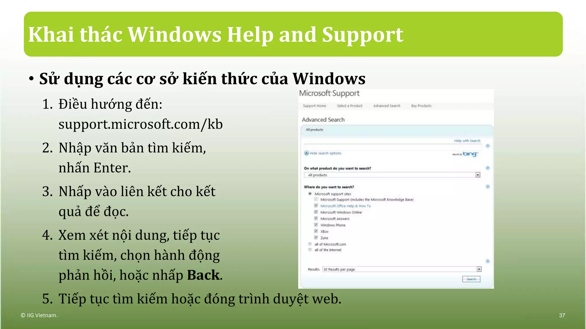 Khai thác Windows Help and Support
• Sử dụng các cơ sở kiến thức của Windows
1. Điều hướng đến:
support.microsoft.com/kb
2. Nhập văn bản tìm kiếm,
nhấn Enter.
3. Nhấp vào liên kết cho kết
quả để đọc.
4. Xem xét nội dung, tiếp tục
tìm kiếm, chọn hành động
phản hồi, hoặc nhấp Back.
5. Tiếp tục tìm kiếm hoặc đóng trình duyệt web.
© IIG Vietnam. 37
 