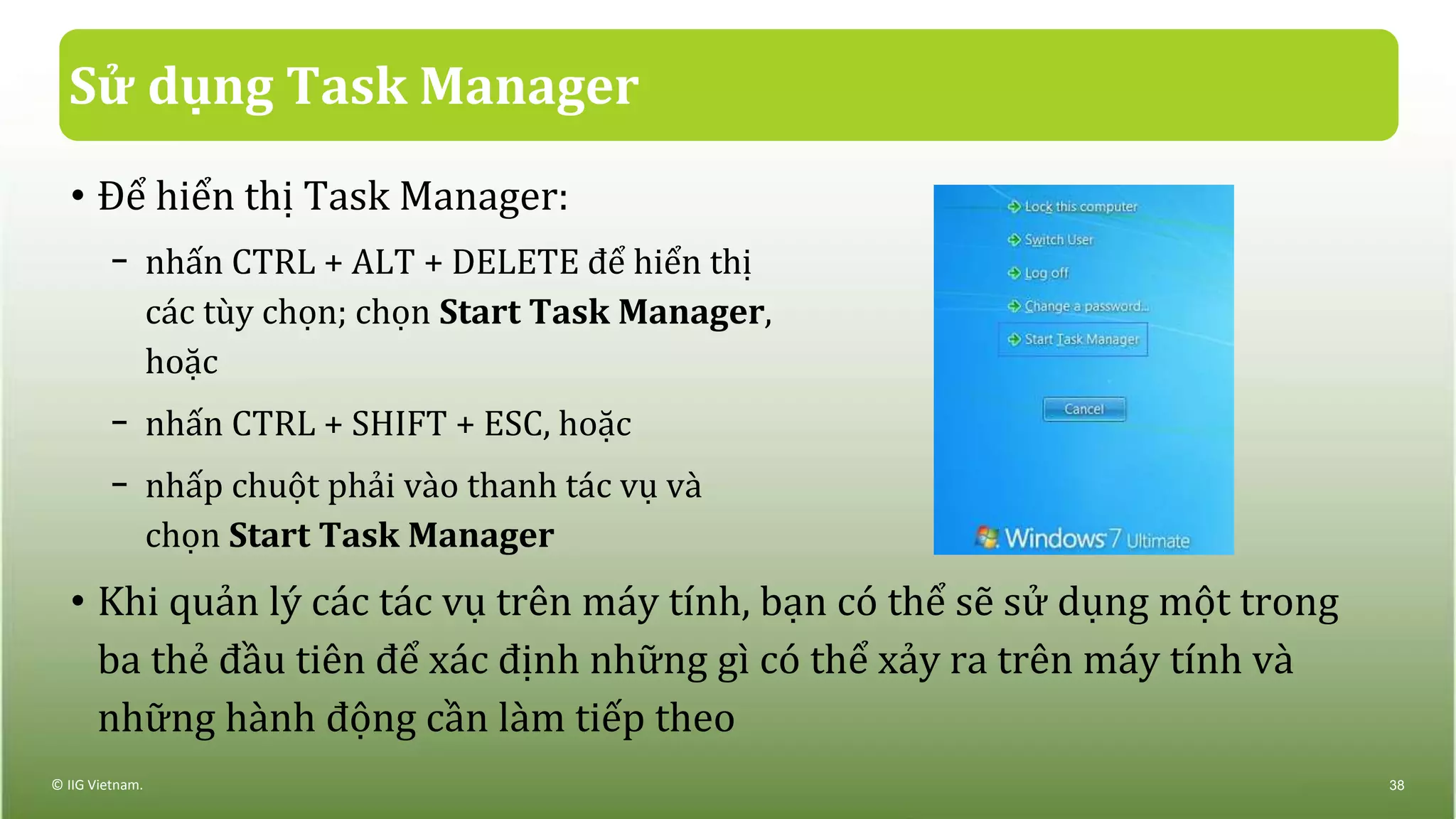 Sử dụng Task Manager
• Để hiển thị Task Manager:
− nhấn CTRL + ALT + DELETE để hiển thị
các tùy chọn; chọn Start Task Manager,
hoặc
− nhấn CTRL + SHIFT + ESC, hoặc
− nhấp chuột phải vào thanh tác vụ và
chọn Start Task Manager
• Khi quản lý các tác vụ trên máy tính, bạn có thể sẽ sử dụng một trong
ba thẻ đầu tiên để xác định những gì có thể xảy ra trên máy tính và
những hành động cần làm tiếp theo
© IIG Vietnam. 38
 