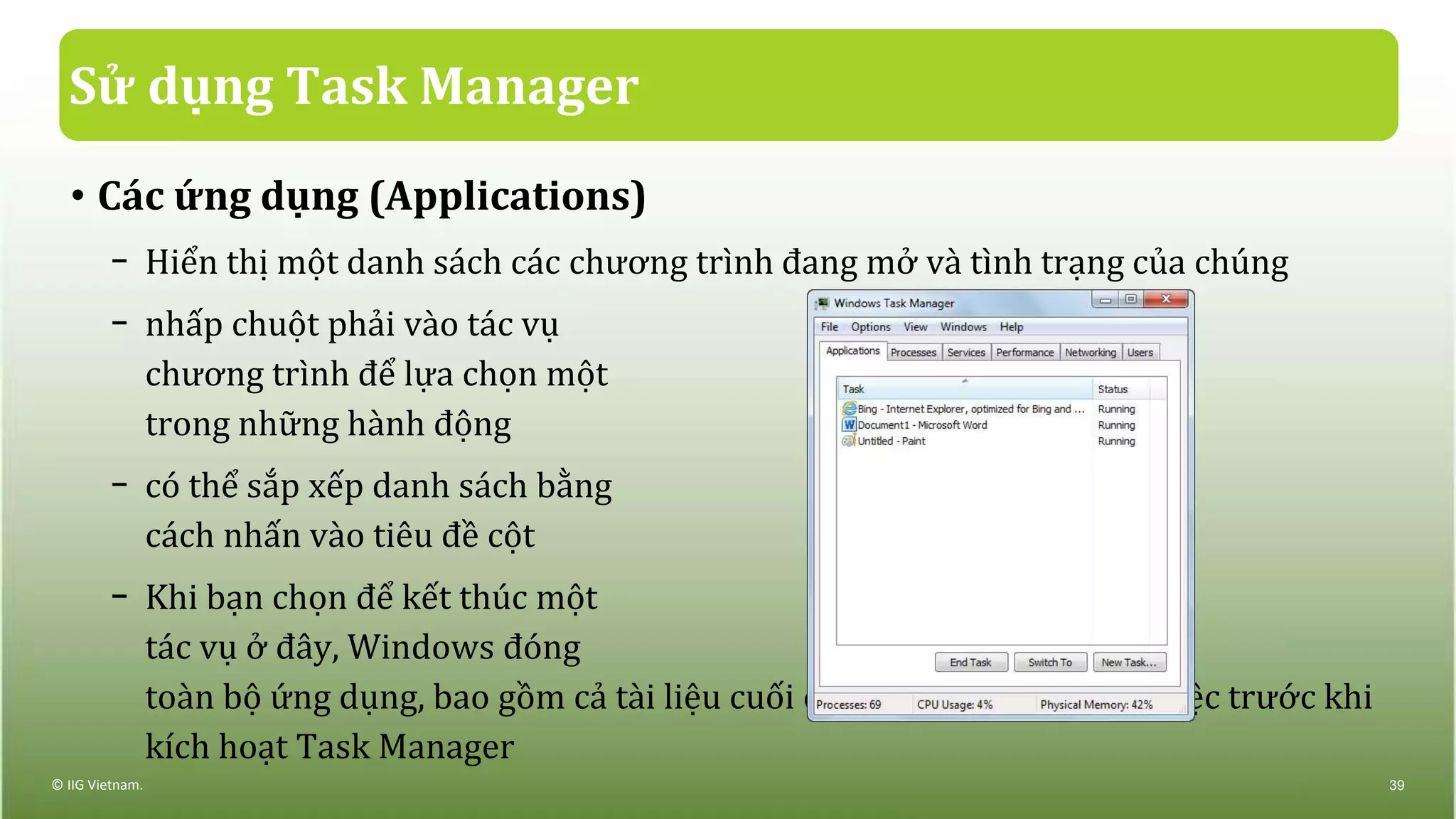 Sử dụng Task Manager
• Các ứng dụng (Applications)
− Hiển thị một danh sách các chương trình đang mở và tình trạng của chúng
− nhấp chuột phải vào tác vụ
chương trình để lựa chọn một
trong những hành động
− có thể sắp xếp danh sách bằng
cách nhấn vào tiêu đề cột
− Khi bạn chọn để kết thúc một
tác vụ ở đây, Windows đóng
toàn bộ ứng dụng, bao gồm cả tài liệu cuối cùng mà bạn đang làm việc trước khi
kích hoạt Task Manager
© IIG Vietnam. 39
 
