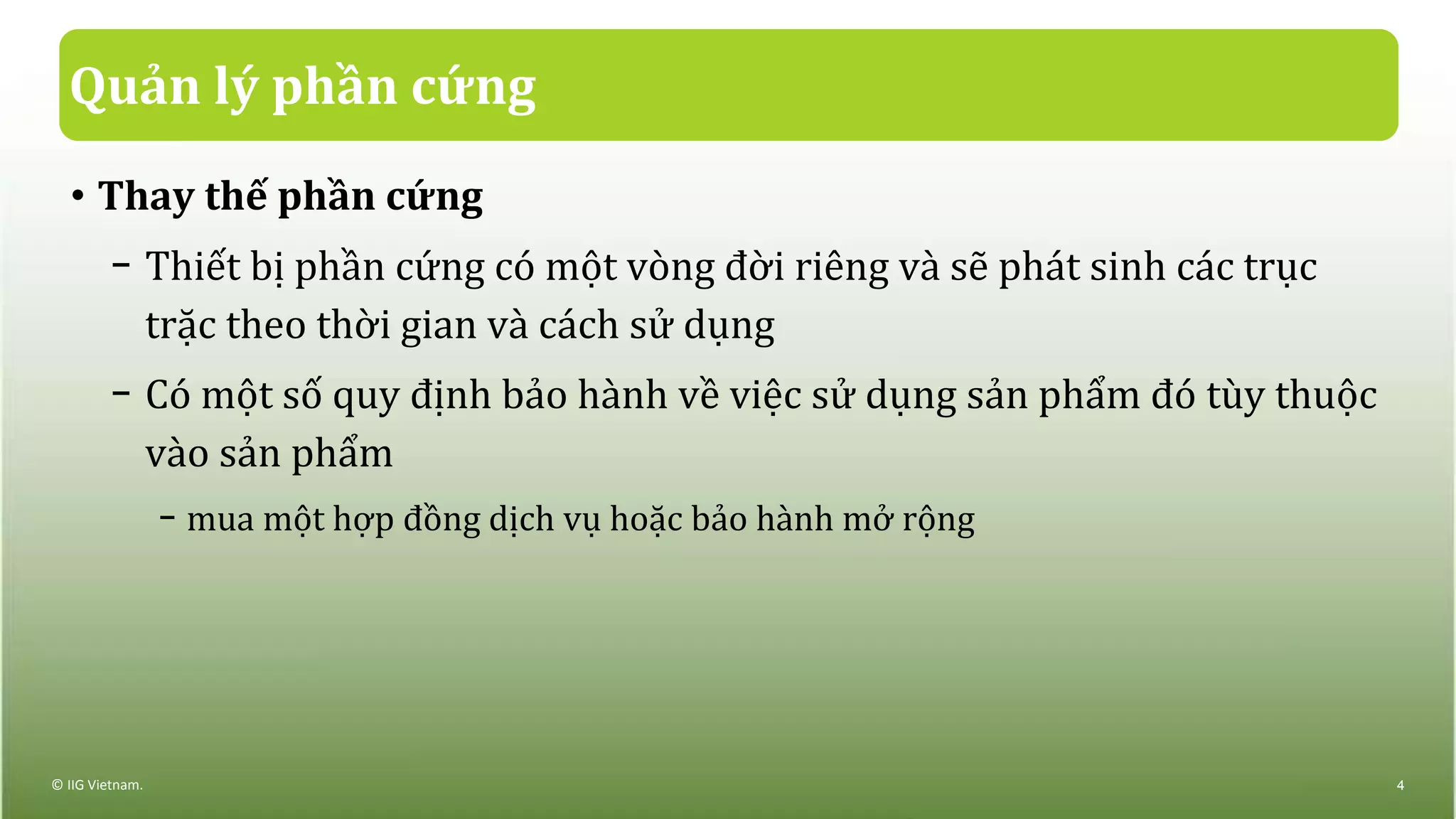 Quản lý phần cứng
• Thay thế phần cứng
− Thiết bị phần cứng có một vòng đời riêng và sẽ phát sinh các trục
trặc theo thời gian và cách sử dụng
− Có một số quy định bảo hành về việc sử dụng sản phẩm đó tùy thuộc
vào sản phẩm
− mua một hợp đồng dịch vụ hoặc bảo hành mở rộng
© IIG Vietnam. 4
 