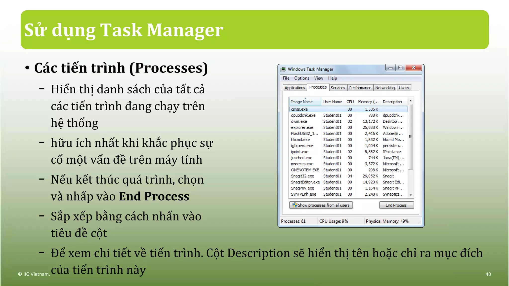 Sử dụng Task Manager
• Các tiến trình (Processes)
− Hiển thị danh sách của tất cả
các tiến trình đang chạy trên
hệ thống
− hữu ích nhất khi khắc phục sự
cố một vấn đề trên máy tính
− Nếu kết thúc quá trình, chọn
và nhấp vào End Process
− Sắp xếp bằng cách nhấn vào
tiêu đề cột
− Để xem chi tiết về tiến trình. Cột Description sẽ hiển thị tên hoặc chỉ ra mục đích
của tiến trình này© IIG Vietnam. 40
 