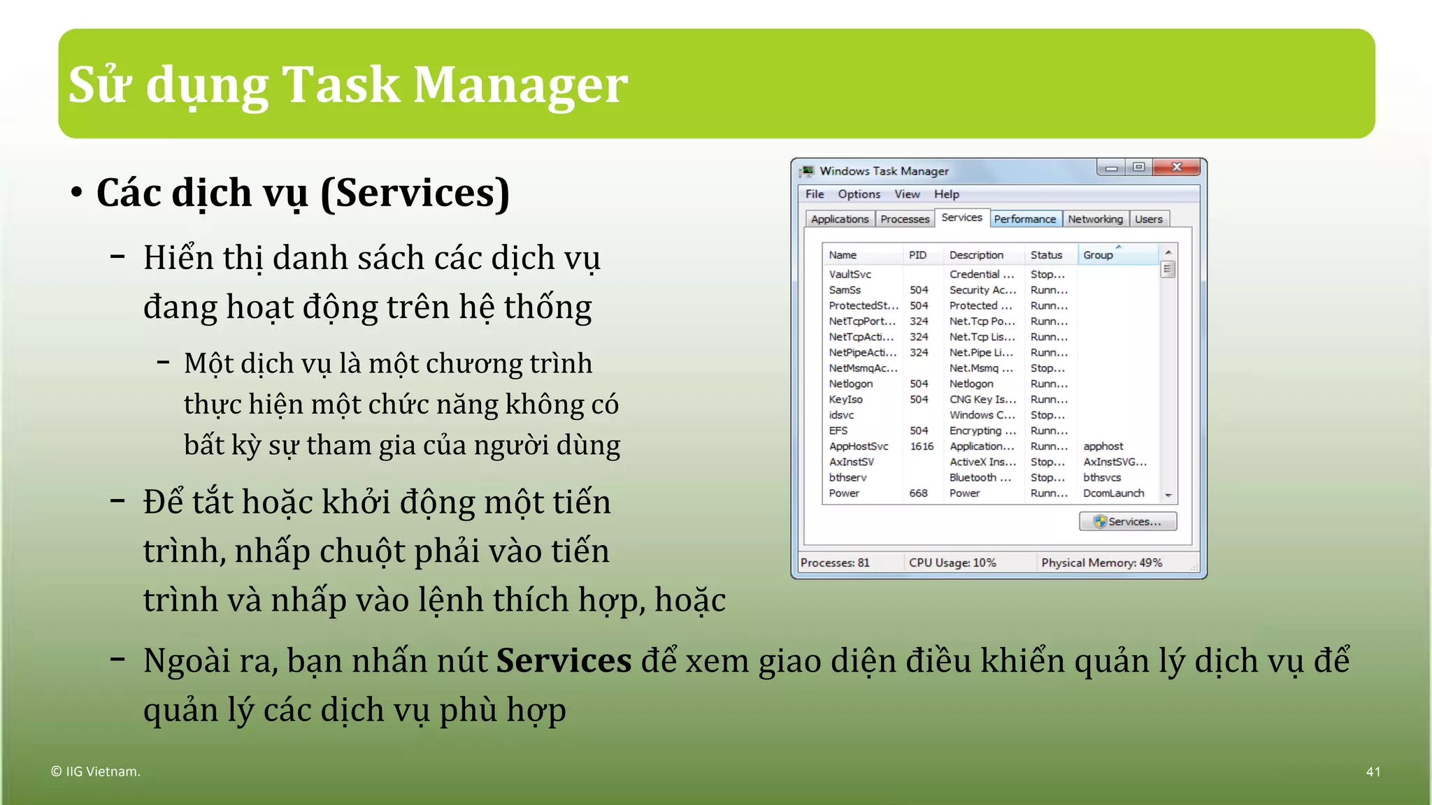 Sử dụng Task Manager
• Các dịch vụ (Services)
− Hiển thị danh sách các dịch vụ
đang hoạt động trên hệ thống
− Một dịch vụ là một chương trình
thực hiện một chức năng không có
bất kỳ sự tham gia của người dùng
− Để tắt hoặc khởi động một tiến
trình, nhấp chuột phải vào tiến
trình và nhấp vào lệnh thích hợp, hoặc
− Ngoài ra, bạn nhấn nút Services để xem giao diện điều khiển quản lý dịch vụ để
quản lý các dịch vụ phù hợp
© IIG Vietnam. 41
 