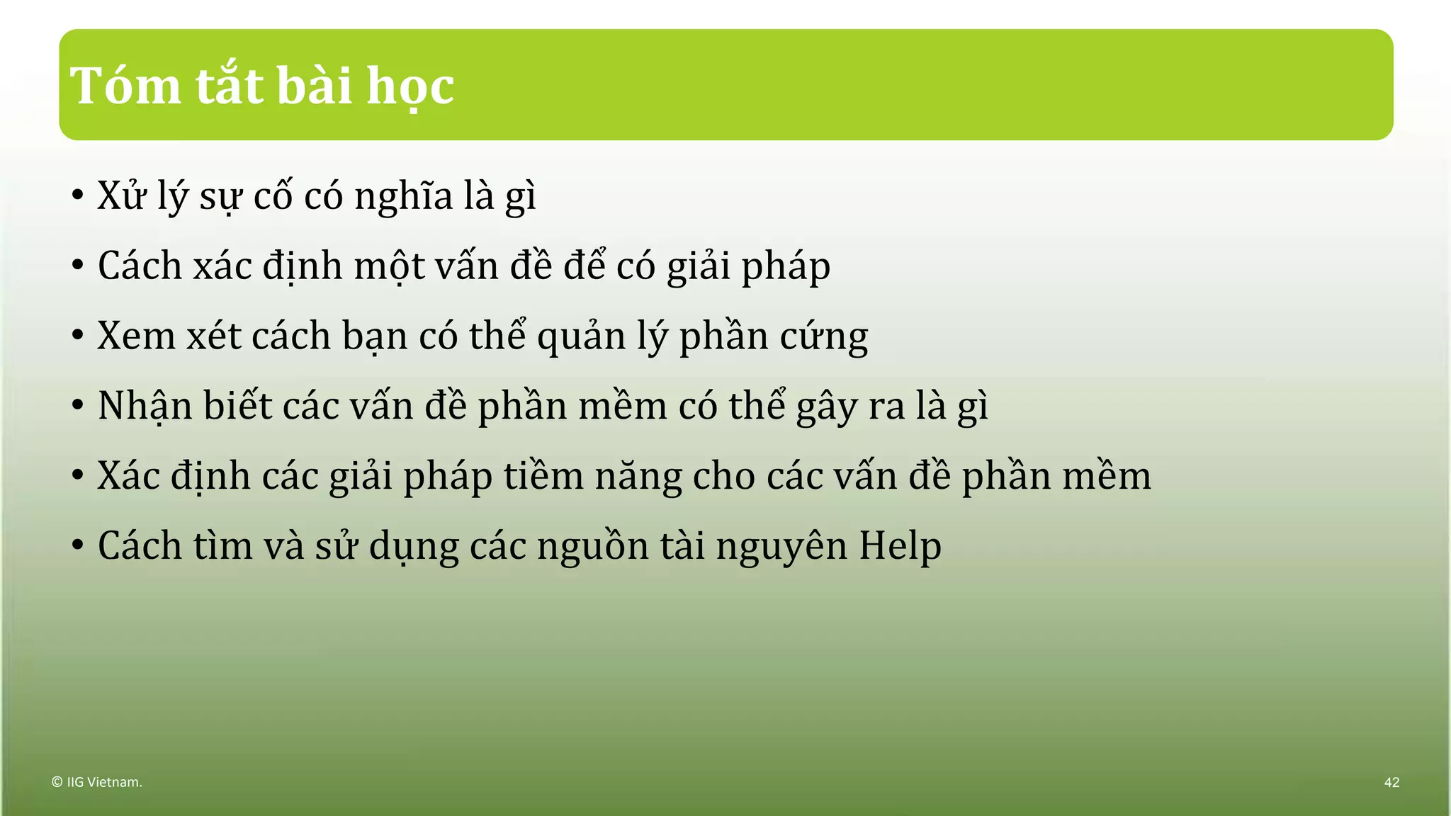 Tóm tắt bài học
• Xử lý sự cố có nghĩa là gì
• Cách xác định một vấn đề để có giải pháp
• Xem xét cách bạn có thể quản lý phần cứng
• Nhận biết các vấn đề phần mềm có thể gây ra là gì
• Xác định các giải pháp tiềm năng cho các vấn đề phần mềm
• Cách tìm và sử dụng các nguồn tài nguyên Help
© IIG Vietnam. 42
 