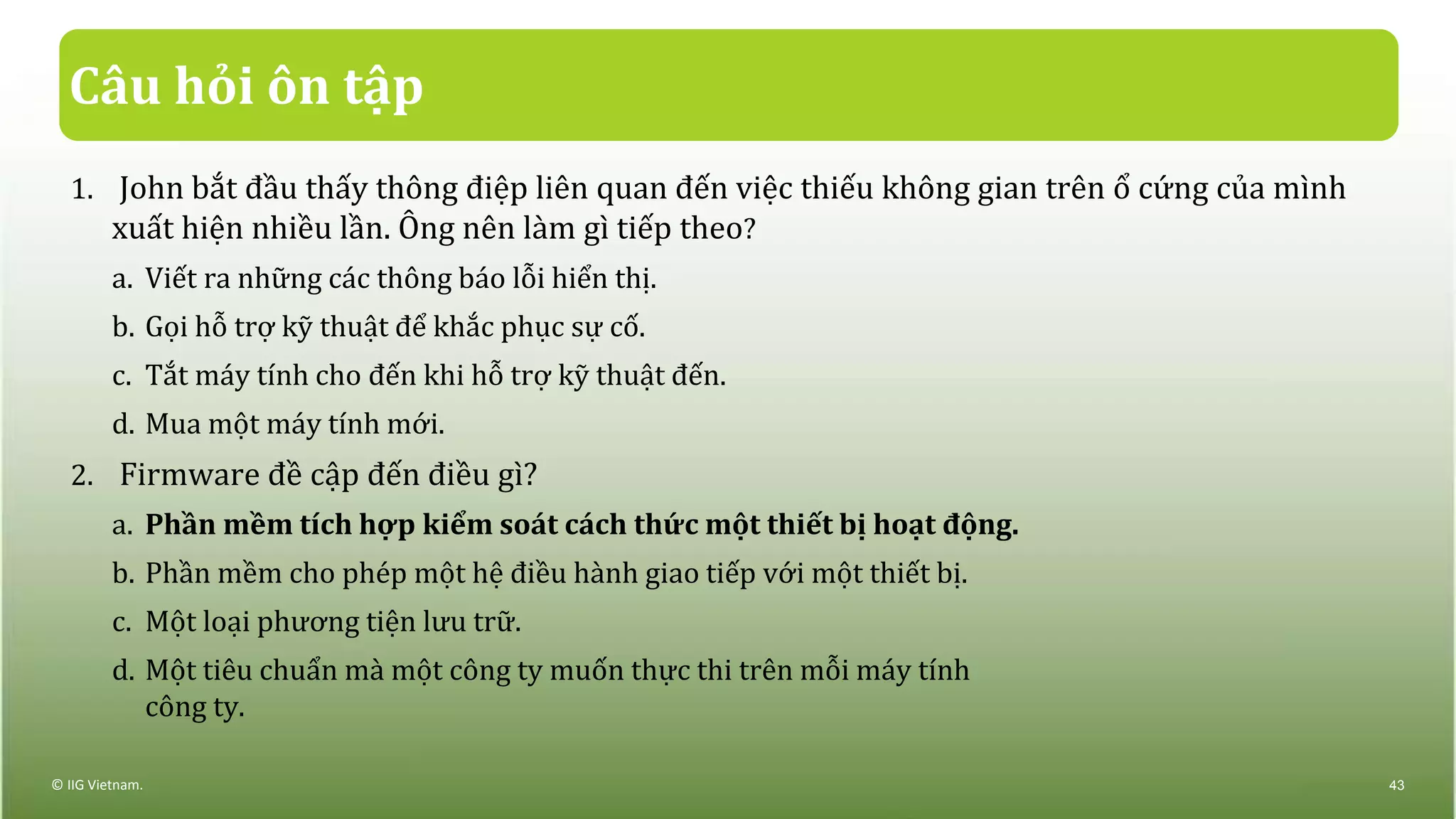Câu hỏi ôn tập
1. John bắt đầu thấy thông điệp liên quan đến việc thiếu không gian trên ổ cứng của mình
xuất hiện nhiều lần. Ông nên làm gì tiếp theo?
a. Viết ra những các thông báo lỗi hiển thị.
b. Gọi hỗ trợ kỹ thuật để khắc phục sự cố.
c. Tắt máy tính cho đến khi hỗ trợ kỹ thuật đến.
d. Mua một máy tính mới.
2. Firmware đề cập đến điều gì?
a. Phần mềm tích hợp kiểm soát cách thức một thiết bị hoạt động.
b. Phần mềm cho phép một hệ điều hành giao tiếp với một thiết bị.
c. Một loại phương tiện lưu trữ.
d. Một tiêu chuẩn mà một công ty muốn thực thi trên mỗi máy tính
công ty.
© IIG Vietnam. 43
 