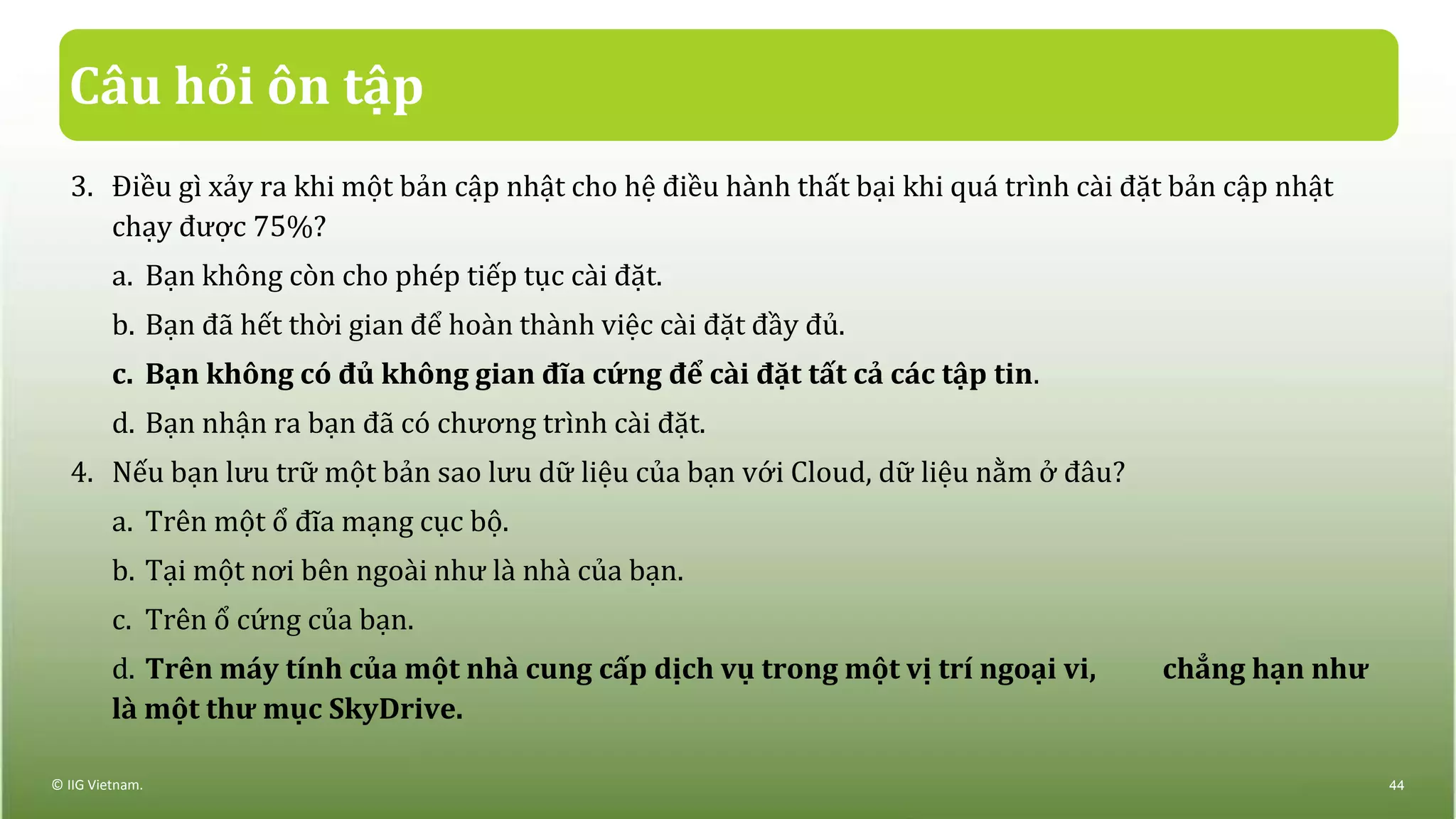 Câu hỏi ôn tập
3. Điều gì xảy ra khi một bản cập nhật cho hệ điều hành thất bại khi quá trình cài đặt bản cập nhật
chạy được 75%?
a. Bạn không còn cho phép tiếp tục cài đặt.
b. Bạn đã hết thời gian để hoàn thành việc cài đặt đầy đủ.
c. Bạn không có đủ không gian đĩa cứng để cài đặt tất cả các tập tin.
d. Bạn nhận ra bạn đã có chương trình cài đặt.
4. Nếu bạn lưu trữ một bản sao lưu dữ liệu của bạn với Cloud, dữ liệu nằm ở đâu?
a. Trên một ổ đĩa mạng cục bộ.
b. Tại một nơi bên ngoài như là nhà của bạn.
c. Trên ổ cứng của bạn.
d. Trên máy tính của một nhà cung cấp dịch vụ trong một vị trí ngoại vi, chẳng hạn như
là một thư mục SkyDrive.
© IIG Vietnam. 44
 