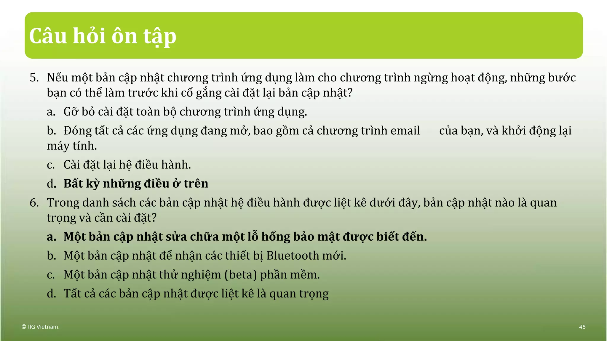 Câu hỏi ôn tập
5. Nếu một bản cập nhật chương trình ứng dụng làm cho chương trình ngừng hoạt động, những bước
bạn có thể làm trước khi cố gắng cài đặt lại bản cập nhật?
a. Gỡ bỏ cài đặt toàn bộ chương trình ứng dụng.
b. Đóng tất cả các ứng dụng đang mở, bao gồm cả chương trình email của bạn, và khởi động lại
máy tính.
c. Cài đặt lại hệ điều hành.
d. Bất kỳ những điều ở trên
6. Trong danh sách các bản cập nhật hệ điều hành được liệt kê dưới đây, bản cập nhật nào là quan
trọng và cần cài đặt?
a. Một bản cập nhật sửa chữa một lỗ hổng bảo mật được biết đến.
b. Một bản cập nhật để nhận các thiết bị Bluetooth mới.
c. Một bản cập nhật thử nghiệm (beta) phần mềm.
d. Tất cả các bản cập nhật được liệt kê là quan trọng
© IIG Vietnam. 45
 