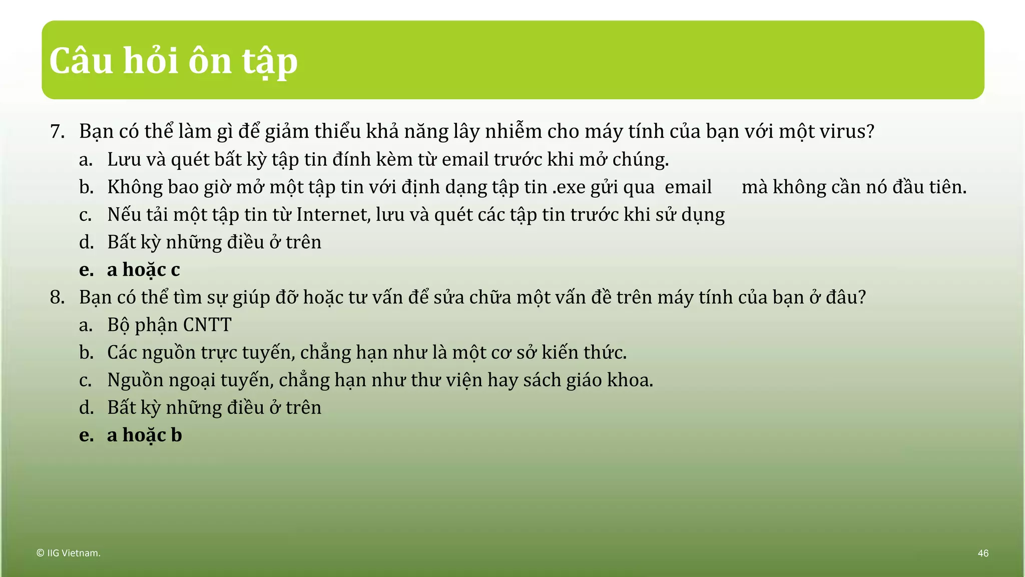 Câu hỏi ôn tập
7. Bạn có thể làm gì để giảm thiểu khả năng lây nhiễm cho máy tính của bạn với một virus?
a. Lưu và quét bất kỳ tập tin đính kèm từ email trước khi mở chúng.
b. Không bao giờ mở một tập tin với định dạng tập tin .exe gửi qua email mà không cần nó đầu tiên.
c. Nếu tải một tập tin từ Internet, lưu và quét các tập tin trước khi sử dụng
d. Bất kỳ những điều ở trên
e. a hoặc c
8. Bạn có thể tìm sự giúp đỡ hoặc tư vấn để sửa chữa một vấn đề trên máy tính của bạn ở đâu?
a. Bộ phận CNTT
b. Các nguồn trực tuyến, chẳng hạn như là một cơ sở kiến thức.
c. Nguồn ngoại tuyến, chẳng hạn như thư viện hay sách giáo khoa.
d. Bất kỳ những điều ở trên
e. a hoặc b
© IIG Vietnam. 46
 