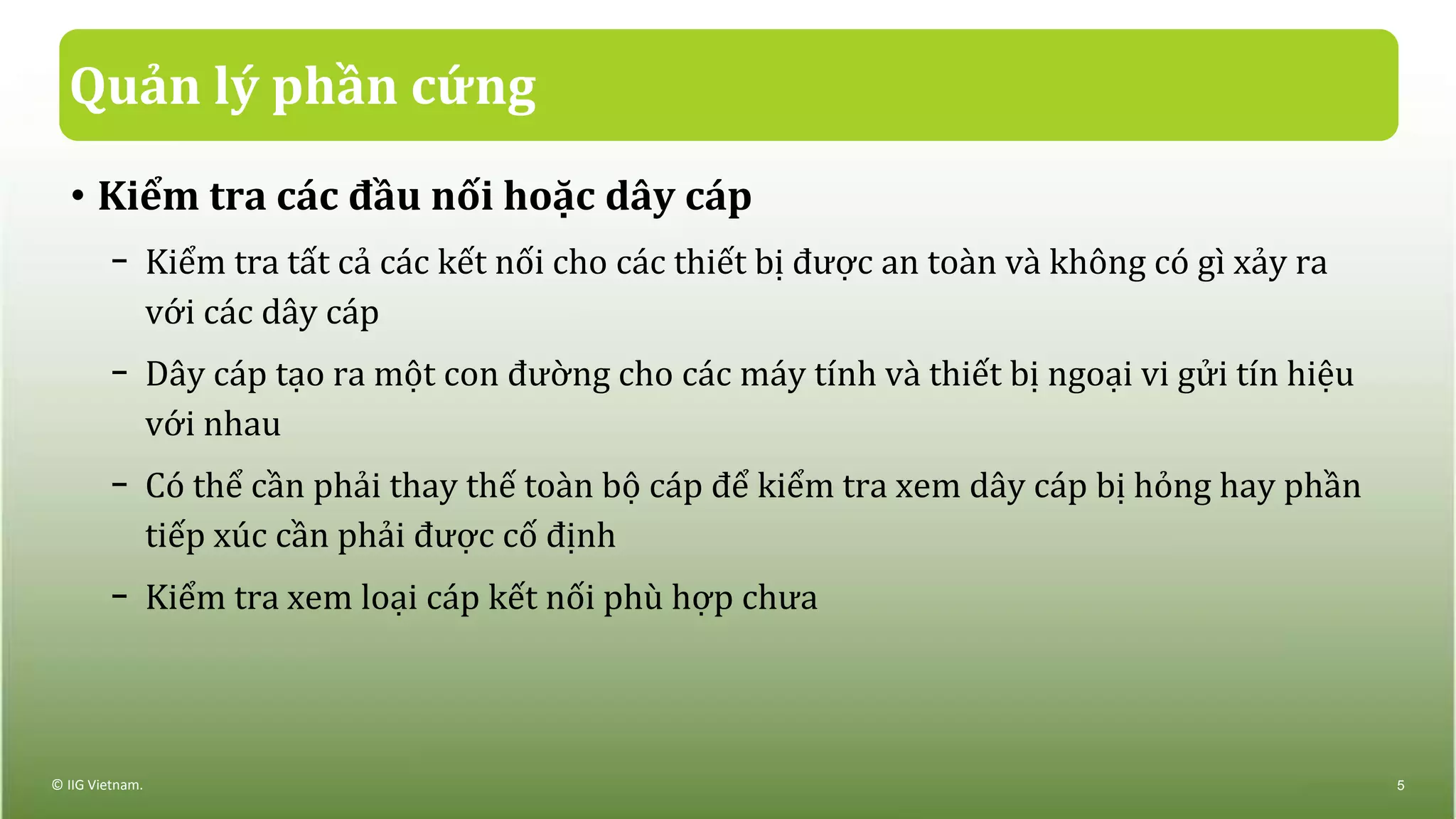 Quản lý phần cứng
• Kiểm tra các đầu nối hoặc dây cáp
− Kiểm tra tất cả các kết nối cho các thiết bị được an toàn và không có gì xảy ra
với các dây cáp
− Dây cáp tạo ra một con đường cho các máy tính và thiết bị ngoại vi gửi tín hiệu
với nhau
− Có thể cần phải thay thế toàn bộ cáp để kiểm tra xem dây cáp bị hỏng hay phần
tiếp xúc cần phải được cố định
− Kiểm tra xem loại cáp kết nối phù hợp chưa
© IIG Vietnam. 5
 