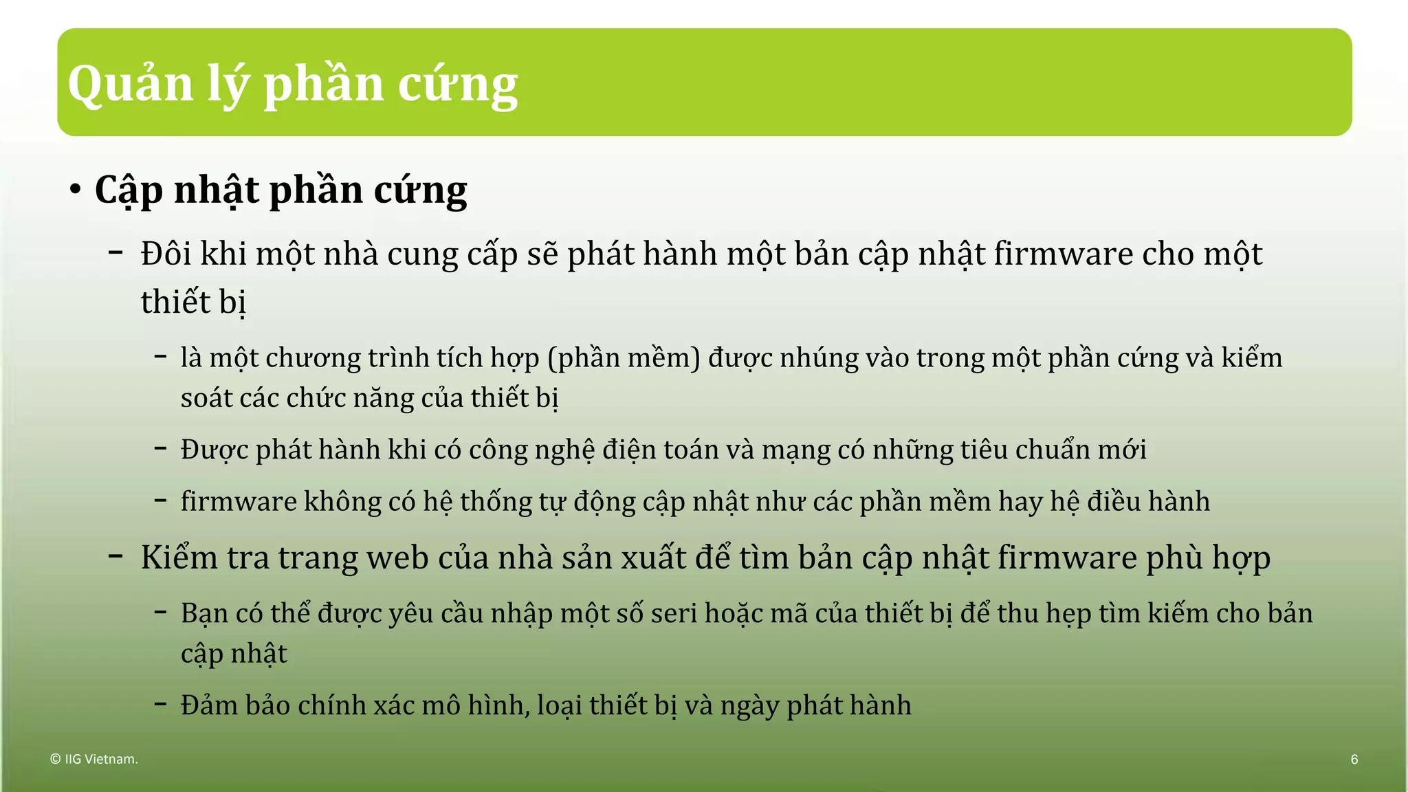 Quản lý phần cứng
• Cập nhật phần cứng
− Đôi khi một nhà cung cấp sẽ phát hành một bản cập nhật firmware cho một
thiết bị
− là một chương trình tích hợp (phần mềm) được nhúng vào trong một phần cứng và kiểm
soát các chức năng của thiết bị
− Được phát hành khi có công nghệ điện toán và mạng có những tiêu chuẩn mới
− firmware không có hệ thống tự động cập nhật như các phần mềm hay hệ điều hành
− Kiểm tra trang web của nhà sản xuất để tìm bản cập nhật firmware phù hợp
− Bạn có thể được yêu cầu nhập một số seri hoặc mã của thiết bị để thu hẹp tìm kiếm cho bản
cập nhật
− Đảm bảo chính xác mô hình, loại thiết bị và ngày phát hành
© IIG Vietnam. 6
 