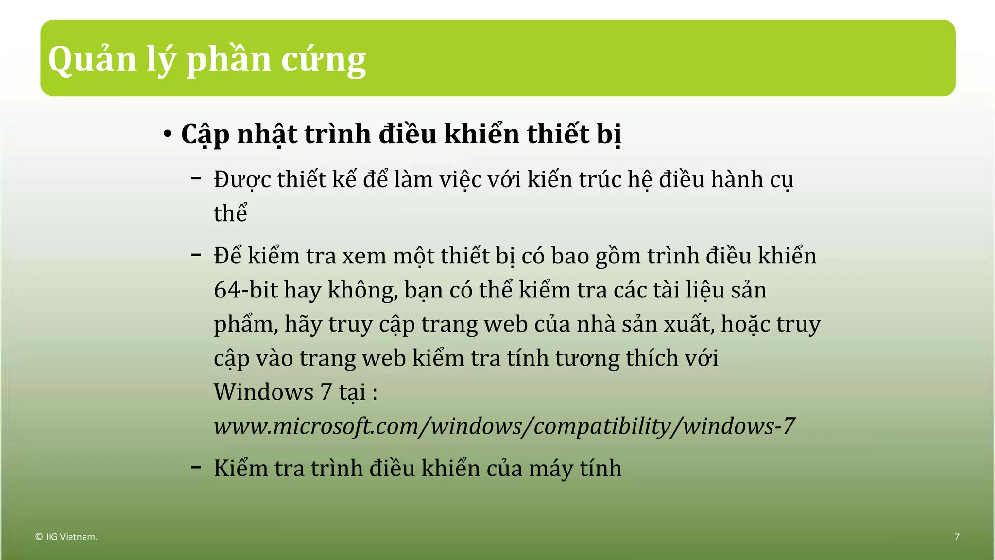 Quản lý phần cứng
• Cập nhật trình điều khiển thiết bị
− Được thiết kế để làm việc với kiến trúc hệ điều hành cụ
thể
− Để kiểm tra xem một thiết bị có bao gồm trình điều khiển
64-bit hay không, bạn có thể kiểm tra các tài liệu sản
phẩm, hãy truy cập trang web của nhà sản xuất, hoặc truy
cập vào trang web kiểm tra tính tương thích với
Windows 7 tại :
www.microsoft.com/windows/compatibility/windows-7
− Kiểm tra trình điều khiển của máy tính
© IIG Vietnam. 7
 