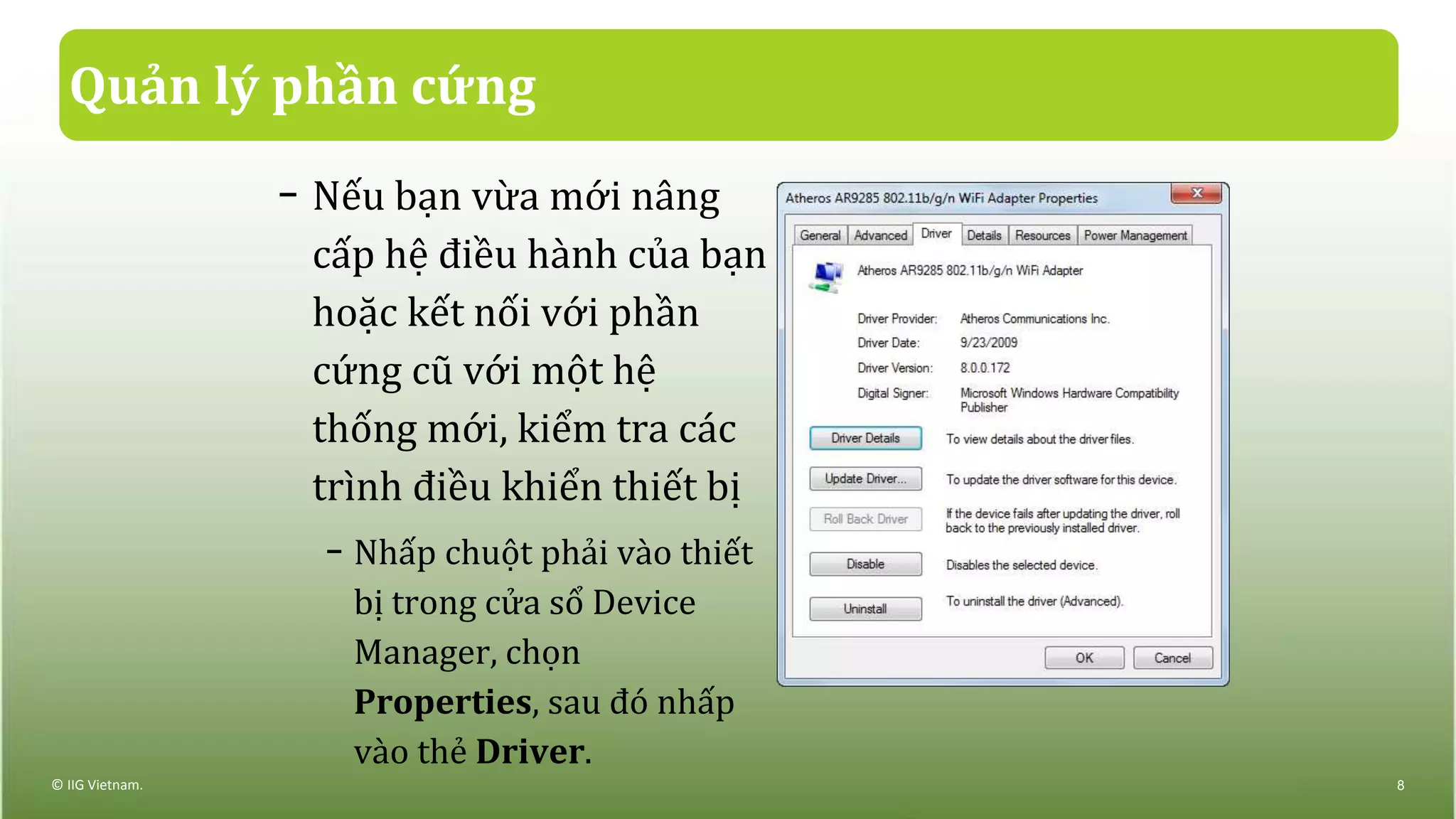 Quản lý phần cứng
− Nếu bạn vừa mới nâng
cấp hệ điều hành của bạn
hoặc kết nối với phần
cứng cũ với một hệ
thống mới, kiểm tra các
trình điều khiển thiết bị
− Nhấp chuột phải vào thiết
bị trong cửa sổ Device
Manager, chọn
Properties, sau đó nhấp
vào thẻ Driver.
© IIG Vietnam. 8
 