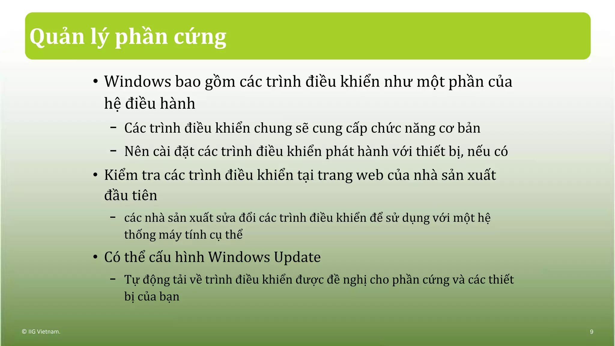 Quản lý phần cứng
• Windows bao gồm các trình điều khiển như một phần của
hệ điều hành
− Các trình điều khiển chung sẽ cung cấp chức năng cơ bản
− Nên cài đặt các trình điều khiển phát hành với thiết bị, nếu có
• Kiểm tra các trình điều khiển tại trang web của nhà sản xuất
đầu tiên
− các nhà sản xuất sửa đổi các trình điều khiển để sử dụng với một hệ
thống máy tính cụ thể
• Có thể cấu hình Windows Update
− Tự động tải về trình điều khiển được đề nghị cho phần cứng và các thiết
bị của bạn
© IIG Vietnam. 9
 
