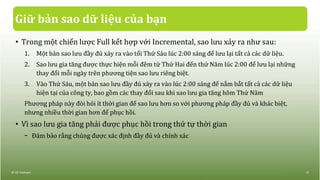 Giữ bản sao dữ liệu của bạn
• Trong một chiến lược Full kết hợp với Incremental, sao lưu xảy ra như sau:
1. Một bản sao lưu đầy đủ xảy ra vào tối Thứ Sáu lúc 2:00 sáng để lưu lại tất cả các dữ liệu.
2. Sao lưu gia tăng được thực hiện mỗi đêm từ Thứ Hai đến thứ Năm lúc 2:00 để lưu lại những
thay đổi mỗi ngày trên phương tiện sao lưu riêng biệt.
3. Vào Thứ Sáu, một bản sao lưu đầy đủ xảy ra vào lúc 2:00 sáng để nắm bắt tất cả các dữ liệu
hiện tại của công ty, bao gồm các thay đổi sau khi sao lưu gia tăng hôm Thứ Năm
Phương pháp này đòi hỏi ít thời gian để sao lưu hơn so với phương pháp đầy đủ và khác biệt,
nhưng nhiều thời gian hơn để phục hồi.
• Vì sao lưu gia tăng phải được phục hồi trong thứ tự thời gian
− Đảm bảo rằng chúng được xác định đầy đủ và chính xác
© IIG Vietnam. 13
 