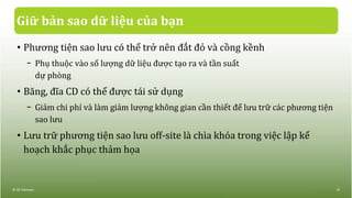 Giữ bản sao dữ liệu của bạn
• Phương tiện sao lưu có thể trở nên đắt đỏ và cồng kềnh
− Phụ thuộc vào số lượng dữ liệu được tạo ra và tần suất
dự phòng
• Băng, đĩa CD có thể được tái sử dụng
− Giảm chi phí và làm giảm lượng không gian cần thiết để lưu trữ các phương tiện
sao lưu
• Lưu trữ phương tiện sao lưu off-site là chìa khóa trong việc lập kế
hoạch khắc phục thảm họa
© IIG Vietnam. 15
 