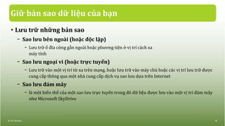 Giữ bản sao dữ liệu của bạn
• Lưu trữ những bản sao
− Sao lưu bên ngoài (hoặc độc lập)
− Lưu trữ ổ đĩa cứng gắn ngoài hoặc phương tiện ở vị trí cách xa
máy tính
− Sao lưu ngoại vi (hoặc trực tuyến)
− Lưu trữ vào một vị trí từ xa trên mạng, hoặc lưu trữ vào máy chủ hoặc các vị trí lưu trữ được
cung cấp thông qua một nhà cung cấp dịch vụ sao lưu dựa trên Internet
− Sao lưu đám mây
− là một biến thể của một sao lưu trực tuyến trong đó dữ liệu được lưu vào một vị trí đám mây
như Microsoft SkyDrive
© IIG Vietnam. 16
 