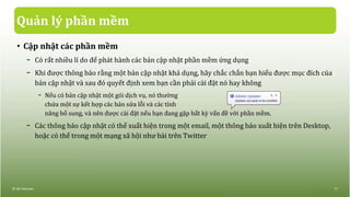 Quản lý phần mềm
• Cập nhật các phần mềm
− Có rất nhiều lí do để phát hành các bản cập nhật phần mềm ứng dụng
− Khi được thông báo rằng một bản cập nhật khả dụng, hãy chắc chắn bạn hiểu được mục đích của
bản cập nhật và sau đó quyết định xem bạn cần phải cài đặt nó hay không
− Nếu có bản cập nhật một gói dịch vụ, nó thường
chứa một sự kết hợp các bản sửa lỗi và các tính
năng bổ sung, và nên được cài đặt nếu bạn đang gặp bất kỳ vấn đề với phần mềm.
− Các thông báo cập nhật có thể xuất hiện trong một email, một thông báo xuất hiện trên Desktop,
hoặc có thể trong một mạng xã hội như bài trên Twitter
© IIG Vietnam. 17
 