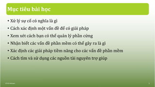 Mục tiêu bài học
• Xử lý sự cố có nghĩa là gì
• Cách xác định một vấn đề để có giải pháp
• Xem xét cách bạn có thể quản lý phần cứng
• Nhận biết các vấn đề phần mềm có thể gây ra là gì
• Xác định các giải pháp tiềm năng cho các vấn đề phần mềm
• Cách tìm và sử dụng các nguồn tài nguyên trợ giúp
© IIG Vietnam. 2
 
