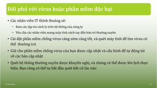 Đối phó với virus hoặc phần mềm độc hại
• Các nhân viên IT thỉnh thoảng sẽ:
− Xem các tập tin cách ly trên hệ thống của công ty
− Yêu cầu các nhân viên mang máy tính xách tay đến bảo trì thường xuyên
• Cài đặt phần mềm chống virus càng sớm càng tốt, và quét máy tính để tìm virus có
thể thường trú
• Giữ cho phần mềm chống virus của bạn được cập nhật và cấu hình để tự động tải
về các bản cập nhật
• Quét hệ thống thường xuyên được khuyến nghị, và chúng có thể được lên lịch thực
hiện. Bạn cũng có thể tự bắt đầu quét bất cứ lúc nào
© IIG Vietnam. 22
 