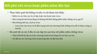 Đối phó với virus hoặc phần mềm độc hại
− Thực hiện quét hệ thống và nếu vi-rút được tìm thấy:
− Kiểm tra các khu vực bị cô lập, hoặc xóa hoàn toàn virus
− Nếu trong bộ nhớ hoạt động và không thể khởi động phần mềm chống virus, gọi IT
− Nếu không thể xóa, cách ly virus
◦ Lưu ý tên của virus và đi đến trang web của chương trình chống virus để có được công cụ
loại bỏ
− Rà soát tất cả các ổ đĩa và các tập tin sao lưu với phần mềm chống virus
− Thay thế bất kỳ tập tin hoặc chương trình bị hư hỏng với các bản sao lưu
− Cài đặt lại các chương trình từ phương tiện cài đặt ban đầu
© IIG Vietnam. 27
 