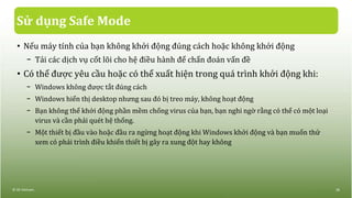 Sử dụng Safe Mode
• Nếu máy tính của bạn không khởi động đúng cách hoặc không khởi động
− Tải các dịch vụ cốt lõi cho hệ điều hành để chẩn đoán vấn đề
• Có thể được yêu cầu hoặc có thể xuất hiện trong quá trình khởi động khi:
− Windows không được tắt đúng cách
− Windows hiển thị desktop nhưng sau đó bị treo máy, không hoạt động
− Bạn không thể khởi động phần mềm chống virus của bạn, bạn nghi ngờ rằng có thể có một loại
virus và cần phải quét hệ thống.
− Một thiết bị đầu vào hoặc đầu ra ngừng hoạt động khi Windows khởi động và bạn muốn thử
xem có phải trình điều khiển thiết bị gây ra xung đột hay không
© IIG Vietnam. 28
 