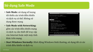Sử dụng Safe Mode
• Safe Mode: sử dụng số lượng
tối thiểu các trình điều khiển
và dịch vụ có thể. Không sử
dụng được mạng
• Safe Mode with Networking:
gồm các trình điều khiển mạng
và dịch vụ cần thiết để truy cập
vào Internet hoặc một máy tính
khác trên mạng.
• Start Windows Normally: Khởi động Windows bình thường, sử dụng tất cả các
trình điều khiển và dịch vụ
© IIG Vietnam. 29
 