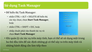 Sử dụng Task Manager
• Để hiển thị Task Manager:
− nhấn CTRL + ALT + DELETE để hiển thị
các tùy chọn; chọn Start Task Manager,
hoặc
− nhấn CTRL + SHIFT + ESC, hoặc
− nhấp chuột phải vào thanh tác vụ và
chọn Start Task Manager
• Khi quản lý các tác vụ trên máy tính, bạn có thể sẽ sử dụng một trong
ba thẻ đầu tiên để xác định những gì có thể xảy ra trên máy tính và
những hành động cần làm tiếp theo
© IIG Vietnam. 38
 