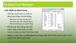 Sử dụng Task Manager
• Các dịch vụ (Services)
− Hiển thị danh sách các dịch vụ
đang hoạt động trên hệ thống
− Một dịch vụ là một chương trình
thực hiện một chức năng không có
bất kỳ sự tham gia của người dùng
− Để tắt hoặc khởi động một tiến
trình, nhấp chuột phải vào tiến
trình và nhấp vào lệnh thích hợp, hoặc
− Ngoài ra, bạn nhấn nút Services để xem giao diện điều khiển quản lý dịch vụ để
quản lý các dịch vụ phù hợp
© IIG Vietnam. 41
 