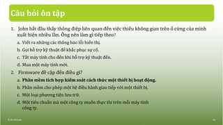 Câu hỏi ôn tập
1. John bắt đầu thấy thông điệp liên quan đến việc thiếu không gian trên ổ cứng của mình
xuất hiện nhiều lần. Ông nên làm gì tiếp theo?
a. Viết ra những các thông báo lỗi hiển thị.
b. Gọi hỗ trợ kỹ thuật để khắc phục sự cố.
c. Tắt máy tính cho đến khi hỗ trợ kỹ thuật đến.
d. Mua một máy tính mới.
2. Firmware đề cập đến điều gì?
a. Phần mềm tích hợp kiểm soát cách thức một thiết bị hoạt động.
b. Phần mềm cho phép một hệ điều hành giao tiếp với một thiết bị.
c. Một loại phương tiện lưu trữ.
d. Một tiêu chuẩn mà một công ty muốn thực thi trên mỗi máy tính
công ty.
© IIG Vietnam. 43
 