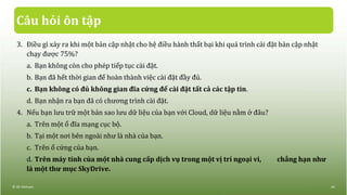 Câu hỏi ôn tập
3. Điều gì xảy ra khi một bản cập nhật cho hệ điều hành thất bại khi quá trình cài đặt bản cập nhật
chạy được 75%?
a. Bạn không còn cho phép tiếp tục cài đặt.
b. Bạn đã hết thời gian để hoàn thành việc cài đặt đầy đủ.
c. Bạn không có đủ không gian đĩa cứng để cài đặt tất cả các tập tin.
d. Bạn nhận ra bạn đã có chương trình cài đặt.
4. Nếu bạn lưu trữ một bản sao lưu dữ liệu của bạn với Cloud, dữ liệu nằm ở đâu?
a. Trên một ổ đĩa mạng cục bộ.
b. Tại một nơi bên ngoài như là nhà của bạn.
c. Trên ổ cứng của bạn.
d. Trên máy tính của một nhà cung cấp dịch vụ trong một vị trí ngoại vi, chẳng hạn như
là một thư mục SkyDrive.
© IIG Vietnam. 44
 