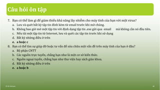 Câu hỏi ôn tập
7. Bạn có thể làm gì để giảm thiểu khả năng lây nhiễm cho máy tính của bạn với một virus?
a. Lưu và quét bất kỳ tập tin đính kèm từ email trước khi mở chúng.
b. Không bao giờ mở một tập tin với định dạng tập tin .exe gửi qua email mà không cần nó đầu tiên.
c. Nếu tải một tập tin từ Internet, lưu và quét các tập tin trước khi sử dụng
d. Bất kỳ những điều ở trên
e. a hoặc c
8. Bạn có thể tìm sự giúp đỡ hoặc tư vấn để sửa chữa một vấn đề trên máy tính của bạn ở đâu?
a. Bộ phận CNTT
b. Các nguồn trực tuyến, chẳng hạn như là một cơ sở kiến thức.
c. Nguồn ngoại tuyến, chẳng hạn như thư viện hay sách giáo khoa.
d. Bất kỳ những điều ở trên
e. a hoặc b
© IIG Vietnam. 46
 