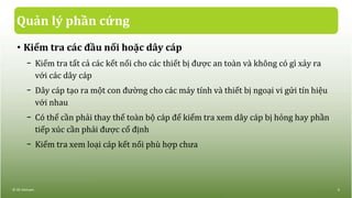 Quản lý phần cứng
• Kiểm tra các đầu nối hoặc dây cáp
− Kiểm tra tất cả các kết nối cho các thiết bị được an toàn và không có gì xảy ra
với các dây cáp
− Dây cáp tạo ra một con đường cho các máy tính và thiết bị ngoại vi gửi tín hiệu
với nhau
− Có thể cần phải thay thế toàn bộ cáp để kiểm tra xem dây cáp bị hỏng hay phần
tiếp xúc cần phải được cố định
− Kiểm tra xem loại cáp kết nối phù hợp chưa
© IIG Vietnam. 5
 