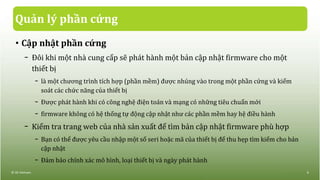Quản lý phần cứng
• Cập nhật phần cứng
− Đôi khi một nhà cung cấp sẽ phát hành một bản cập nhật firmware cho một
thiết bị
− là một chương trình tích hợp (phần mềm) được nhúng vào trong một phần cứng và kiểm
soát các chức năng của thiết bị
− Được phát hành khi có công nghệ điện toán và mạng có những tiêu chuẩn mới
− firmware không có hệ thống tự động cập nhật như các phần mềm hay hệ điều hành
− Kiểm tra trang web của nhà sản xuất để tìm bản cập nhật firmware phù hợp
− Bạn có thể được yêu cầu nhập một số seri hoặc mã của thiết bị để thu hẹp tìm kiếm cho bản
cập nhật
− Đảm bảo chính xác mô hình, loại thiết bị và ngày phát hành
© IIG Vietnam. 6
 