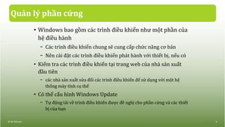 Quản lý phần cứng
• Windows bao gồm các trình điều khiển như một phần của
hệ điều hành
− Các trình điều khiển chung sẽ cung cấp chức năng cơ bản
− Nên cài đặt các trình điều khiển phát hành với thiết bị, nếu có
• Kiểm tra các trình điều khiển tại trang web của nhà sản xuất
đầu tiên
− các nhà sản xuất sửa đổi các trình điều khiển để sử dụng với một hệ
thống máy tính cụ thể
• Có thể cấu hình Windows Update
− Tự động tải về trình điều khiển được đề nghị cho phần cứng và các thiết
bị của bạn
© IIG Vietnam. 9
 