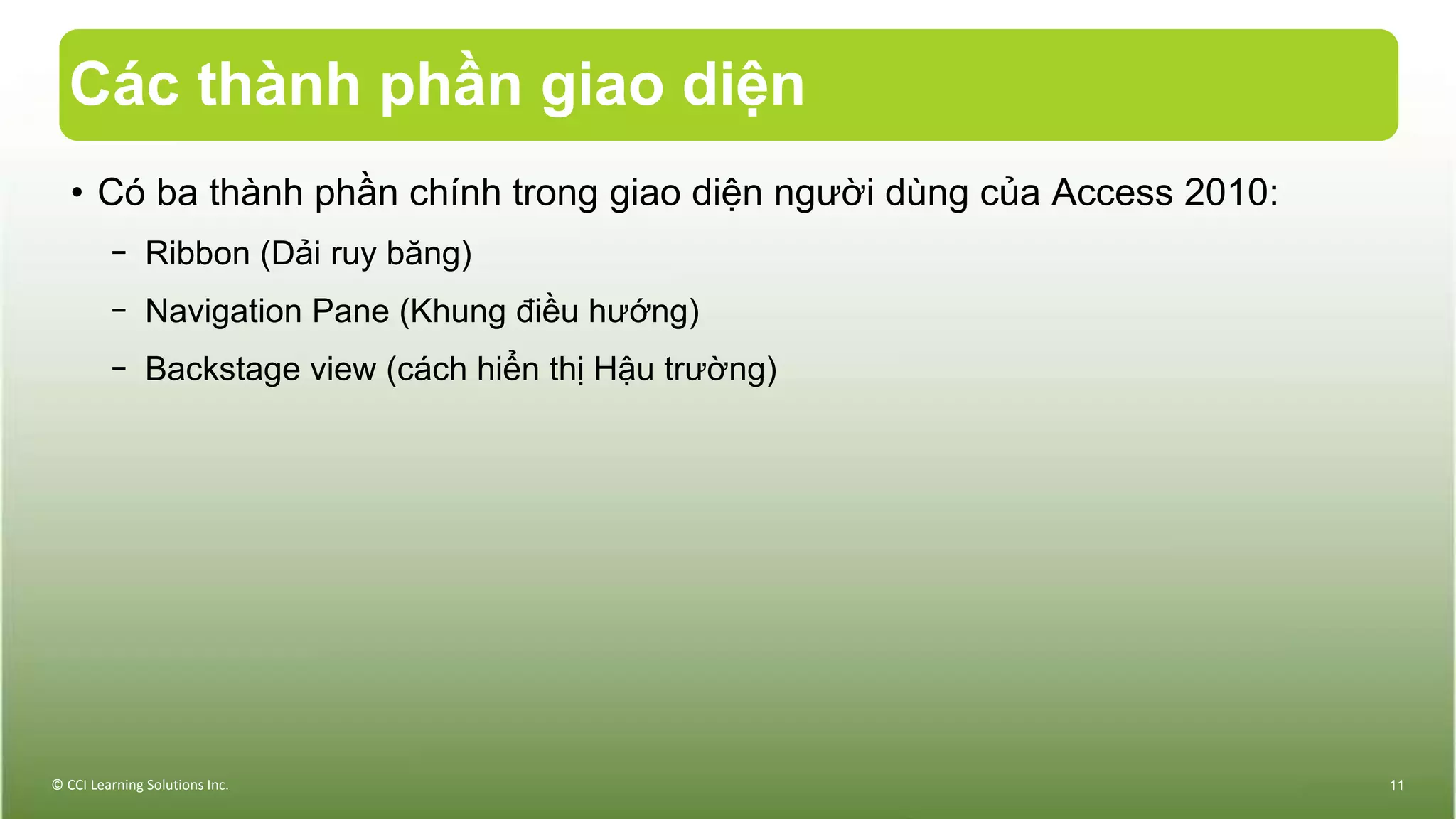 Các thành phần giao diện
© CCI Learning Solutions Inc. 11
• Có ba thành phần chính trong giao diện người dùng của Access 2010:
− Ribbon (Dải ruy băng)
− Navigation Pane (Khung điều hướng)
− Backstage view (cách hiển thị Hậu trường)
 