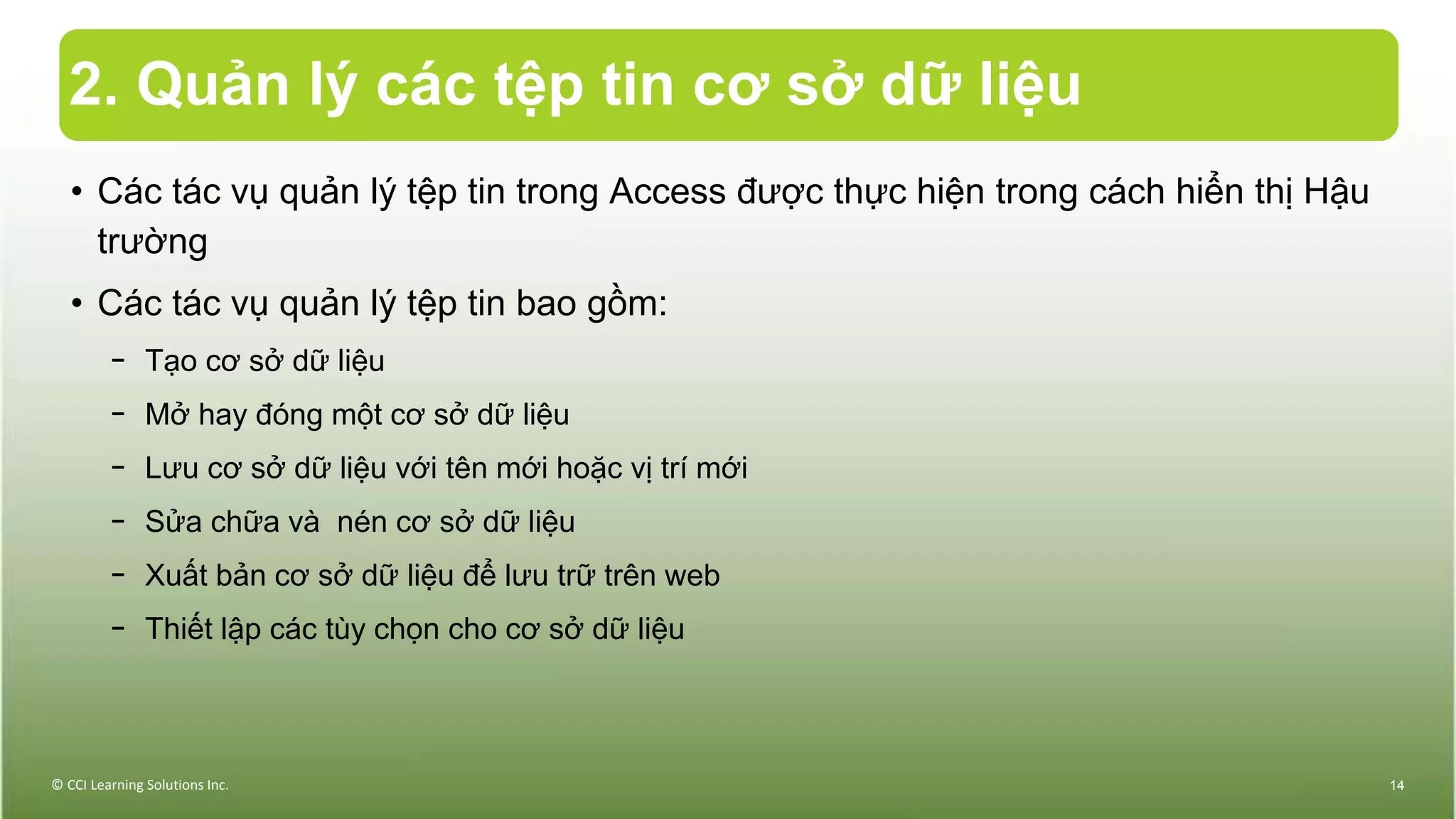 2. Quản lý các tệp tin cơ sở dữ liệu
© CCI Learning Solutions Inc. 14
• Các tác vụ quản lý tệp tin trong Access được thực hiện trong cách hiển thị Hậu
trường
• Các tác vụ quản lý tệp tin bao gồm:
− Tạo cơ sở dữ liệu
− Mở hay đóng một cơ sở dữ liệu
− Lưu cơ sở dữ liệu với tên mới hoặc vị trí mới
− Sửa chữa và nén cơ sở dữ liệu
− Xuất bản cơ sở dữ liệu để lưu trữ trên web
− Thiết lập các tùy chọn cho cơ sở dữ liệu
 