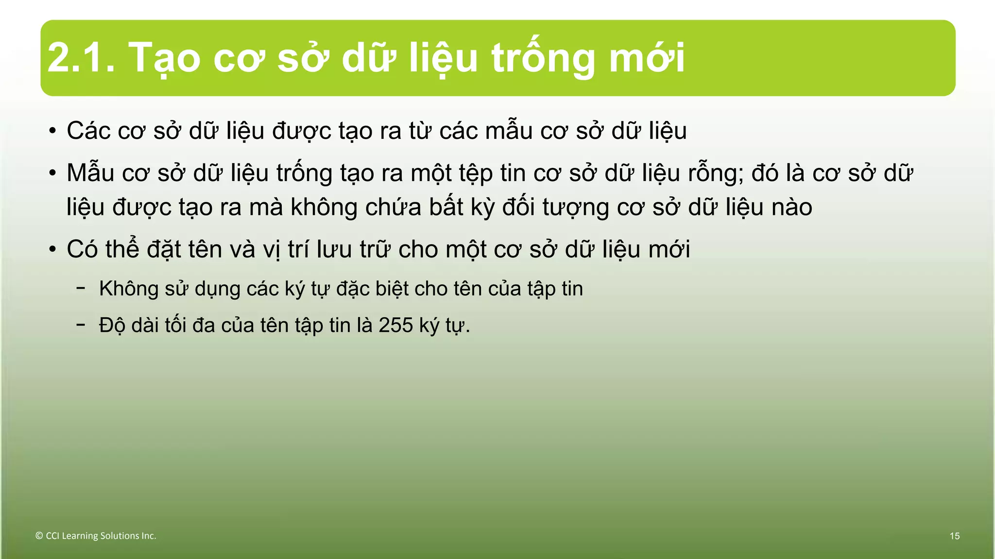 2.1. Tạo cơ sở dữ liệu trống mới
• Các cơ sở dữ liệu được tạo ra từ các mẫu cơ sở dữ liệu
• Mẫu cơ sở dữ liệu trống tạo ra một tệp tin cơ sở dữ liệu rỗng; đó là cơ sở dữ
liệu được tạo ra mà không chứa bất kỳ đối tượng cơ sở dữ liệu nào
• Có thể đặt tên và vị trí lưu trữ cho một cơ sở dữ liệu mới
− Không sử dụng các ký tự đặc biệt cho tên của tập tin
− Độ dài tối đa của tên tập tin là 255 ký tự.
© CCI Learning Solutions Inc. 15
 