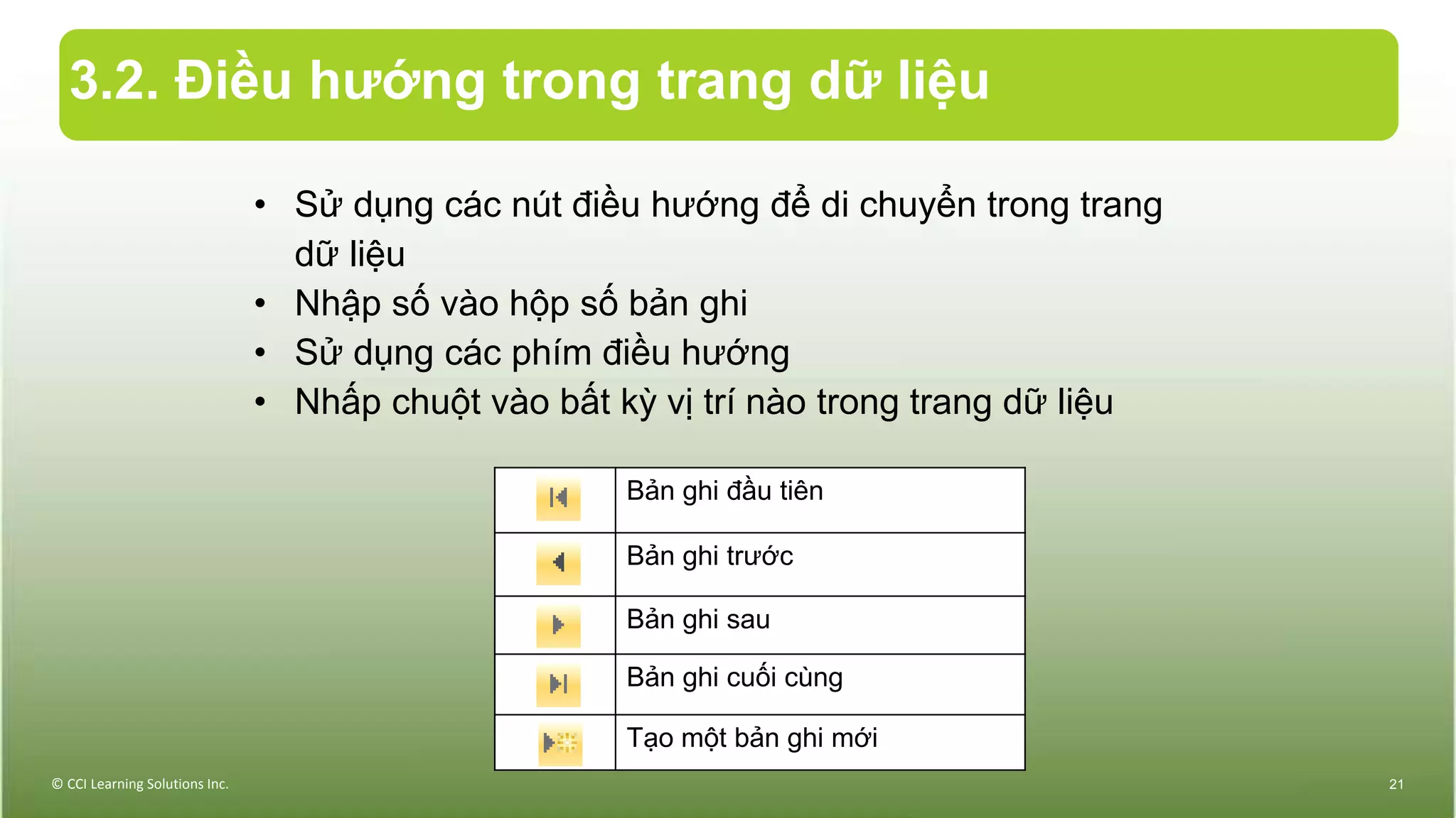 3.2. Điều hướng trong trang dữ liệu
© CCI Learning Solutions Inc. 21
Bản ghi đầu tiên
Bản ghi trước
Bản ghi sau
Bản ghi cuối cùng
Tạo một bản ghi mới
• Sử dụng các nút điều hướng để di chuyển trong trang
dữ liệu
• Nhập số vào hộp số bản ghi
• Sử dụng các phím điều hướng
• Nhấp chuột vào bất kỳ vị trí nào trong trang dữ liệu
 