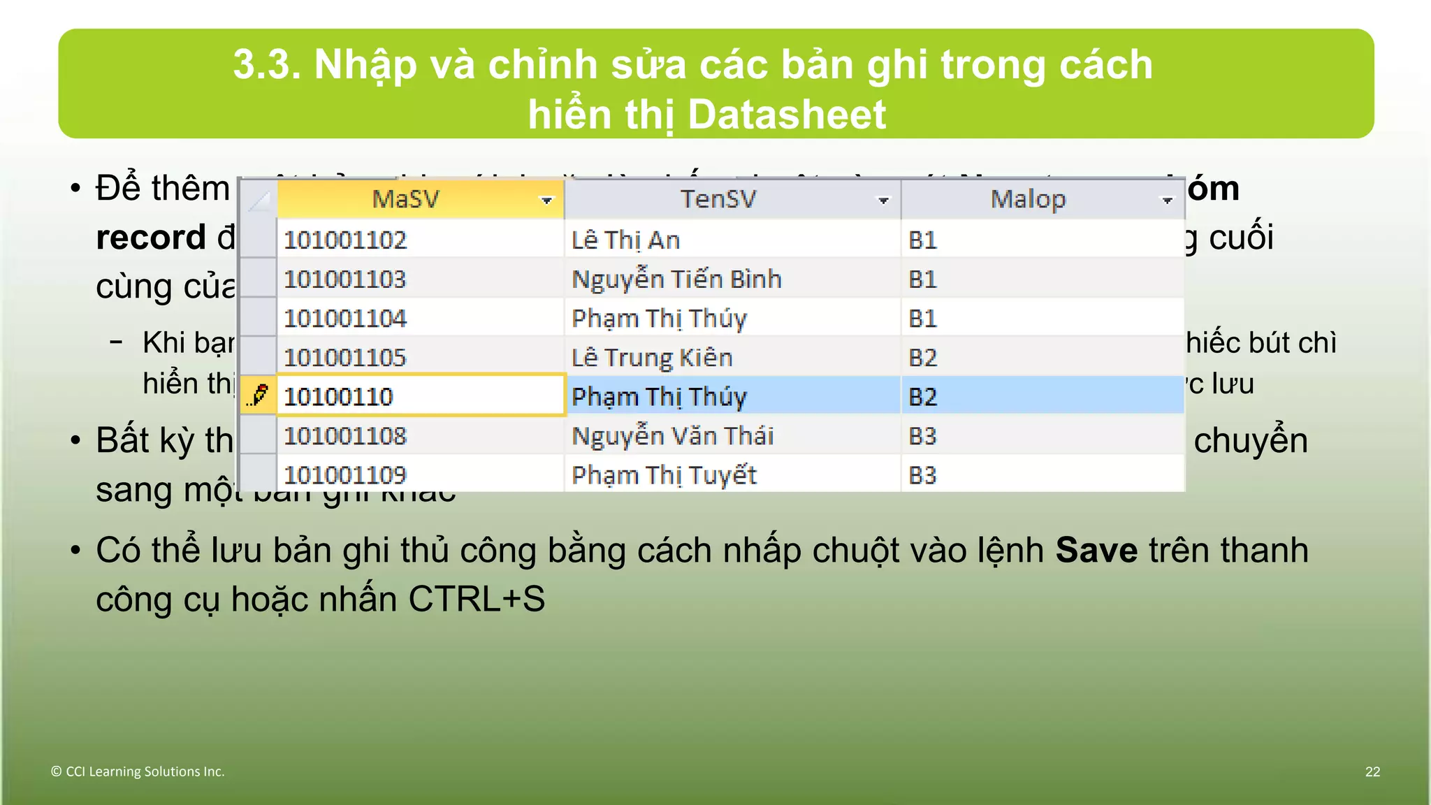 3.3. Nhập và chỉnh sửa các bản ghi trong cách
hiển thị Datasheet
• Để thêm một bản ghi mới, hoặc là nhấp chuột vào nút New trong nhóm
record để tạo ra một dòng mới và trống, hoặc nhấp chuột vào trường cuối
cùng của bản ghi cuối, và nhấn TAB để tạo ra dòng trống mới
− Khi bạn nhập hoặc chỉnh sửa dữ liệu trong một bản ghi của bảng, biểu tượng chiếc bút chì
hiển thị trong bộ chọn bản ghi để chỉ ra bản ghi đó chứa các thay đổi chưa được lưu
• Bất kỳ thay đổi nào với các bản ghi đều được tự động lưu lại khi bạn chuyển
sang một bản ghi khác
• Có thể lưu bản ghi thủ công bằng cách nhấp chuột vào lệnh Save trên thanh
công cụ hoặc nhấn CTRL+S
© CCI Learning Solutions Inc. 22
 