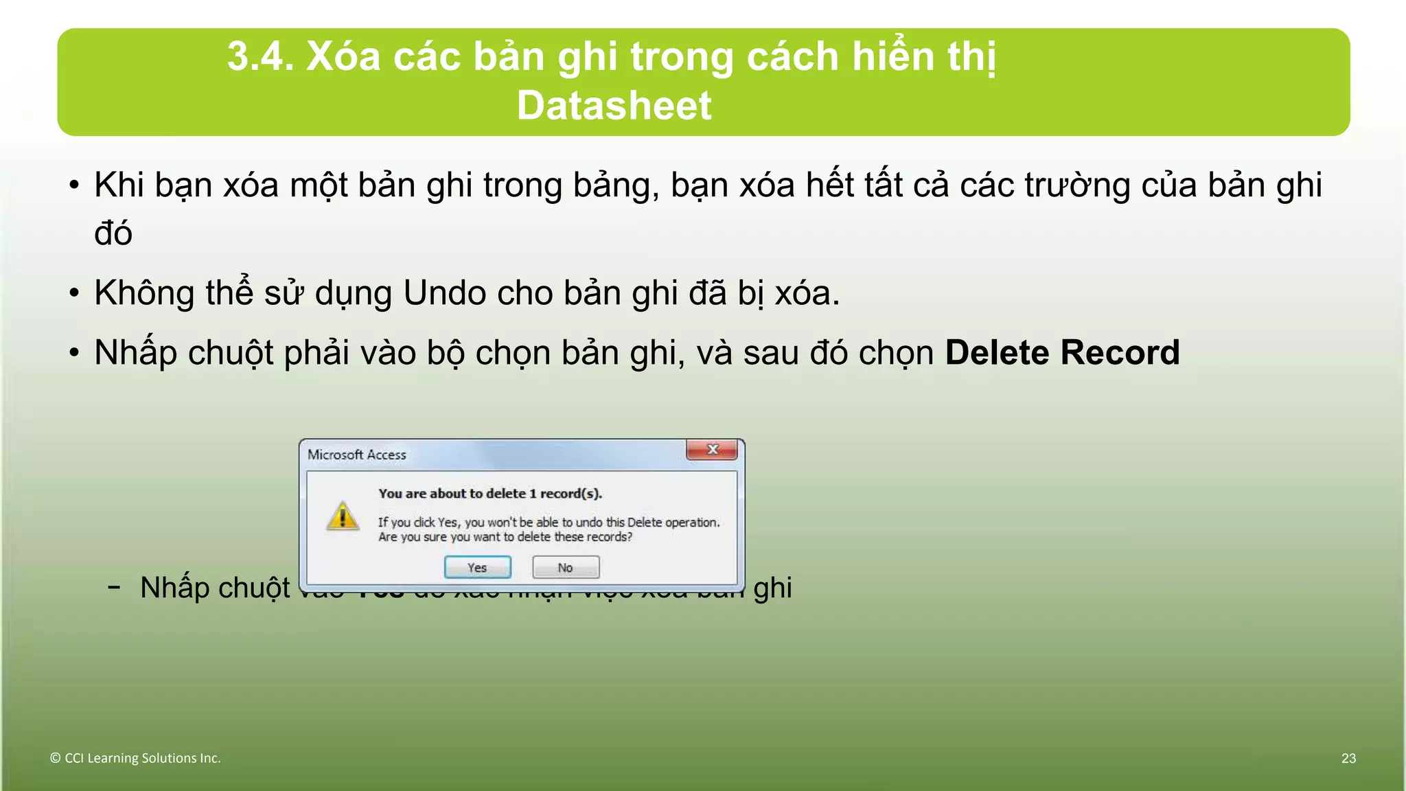 3.4. Xóa các bản ghi trong cách hiển thị
Datasheet
• Khi bạn xóa một bản ghi trong bảng, bạn xóa hết tất cả các trường của bản ghi
đó
• Không thể sử dụng Undo cho bản ghi đã bị xóa.
• Nhấp chuột phải vào bộ chọn bản ghi, và sau đó chọn Delete Record
− Nhấp chuột vào Yes để xác nhận việc xóa bản ghi
© CCI Learning Solutions Inc. 23
 