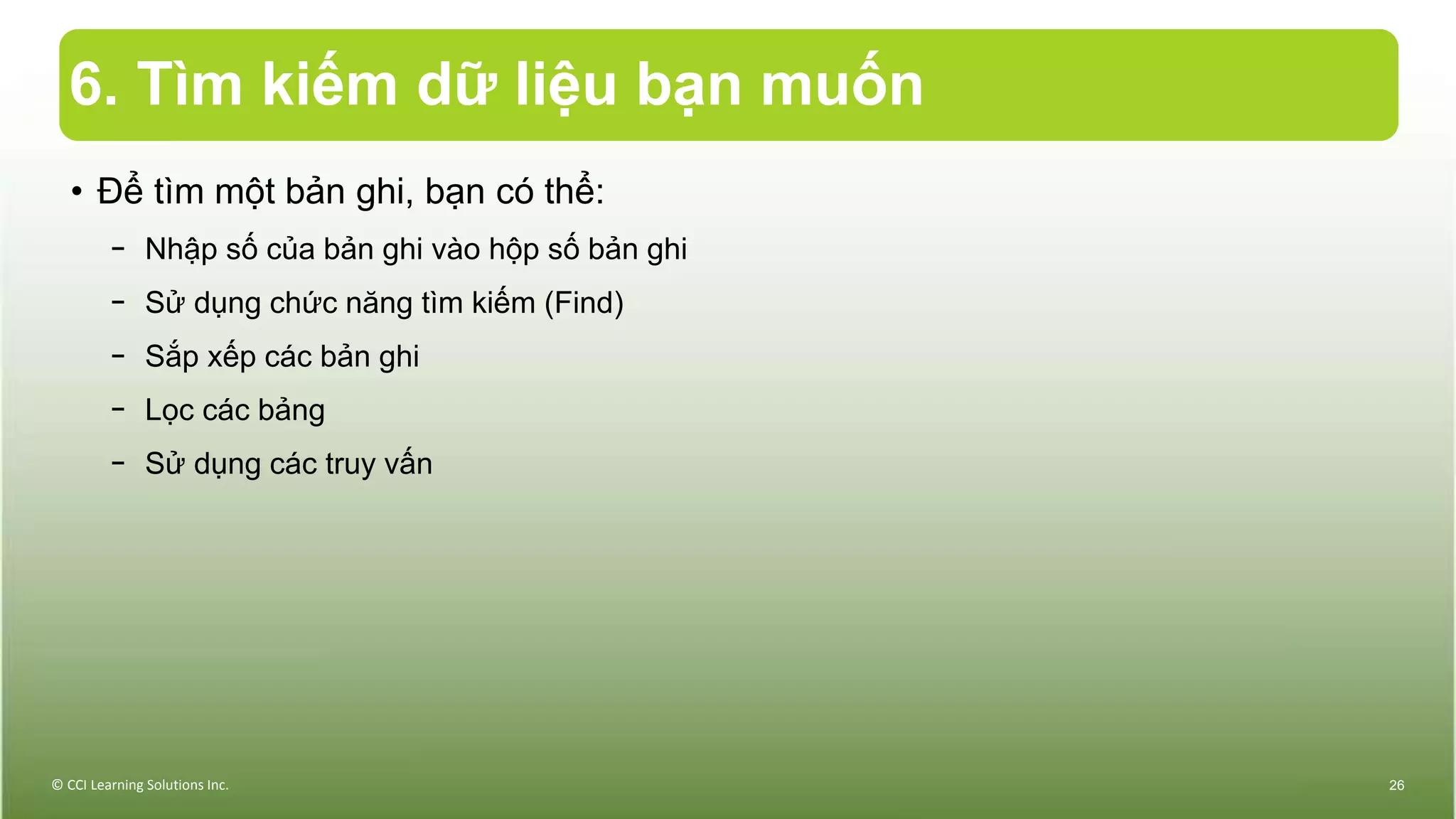 6. Tìm kiếm dữ liệu bạn muốn
• Để tìm một bản ghi, bạn có thể:
− Nhập số của bản ghi vào hộp số bản ghi
− Sử dụng chức năng tìm kiếm (Find)
− Sắp xếp các bản ghi
− Lọc các bảng
− Sử dụng các truy vấn
© CCI Learning Solutions Inc. 26
 