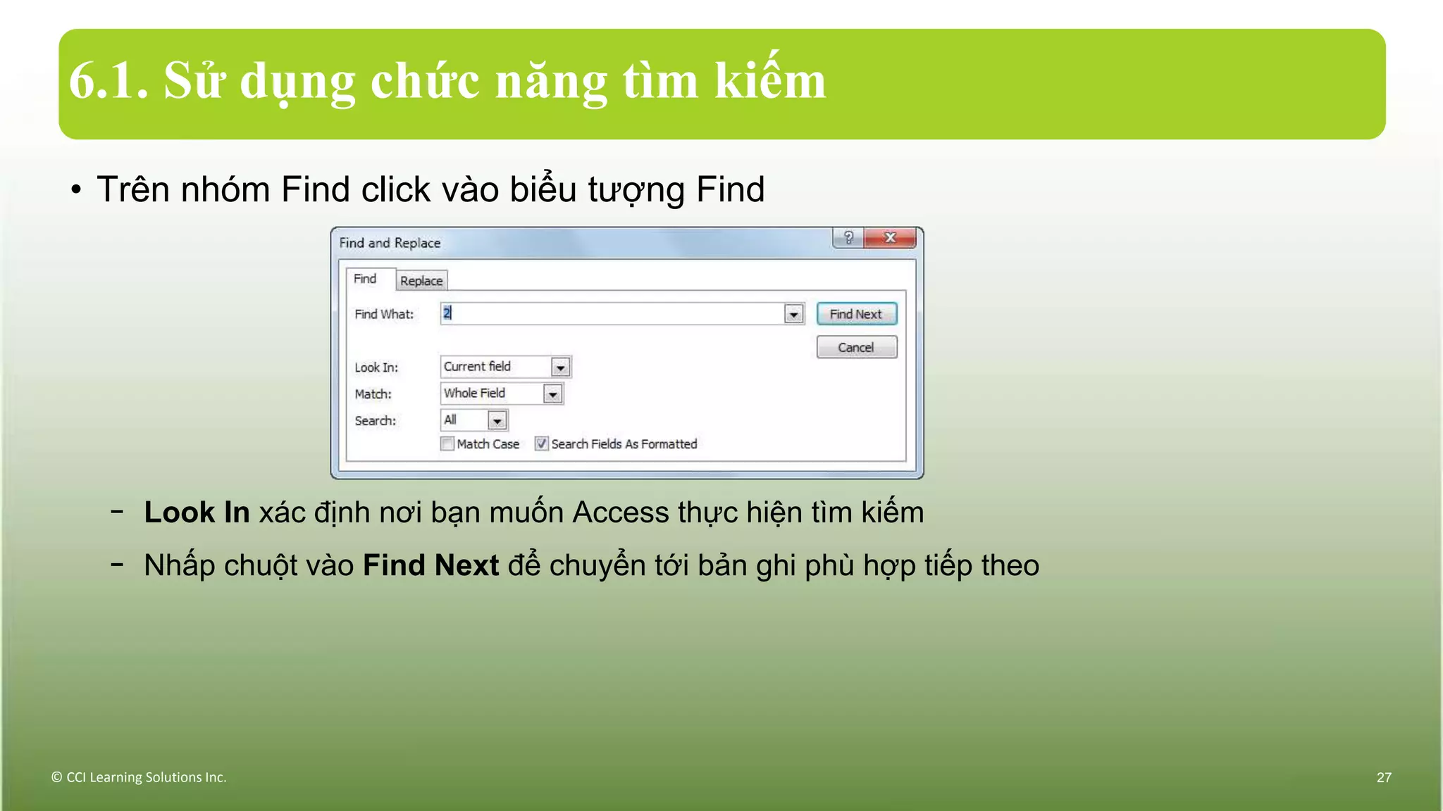 6.1. Sử dụng chức năng tìm kiếm
• Trên nhóm Find click vào biểu tượng Find
− Look In xác định nơi bạn muốn Access thực hiện tìm kiếm
− Nhấp chuột vào Find Next để chuyển tới bản ghi phù hợp tiếp theo
© CCI Learning Solutions Inc. 27
 