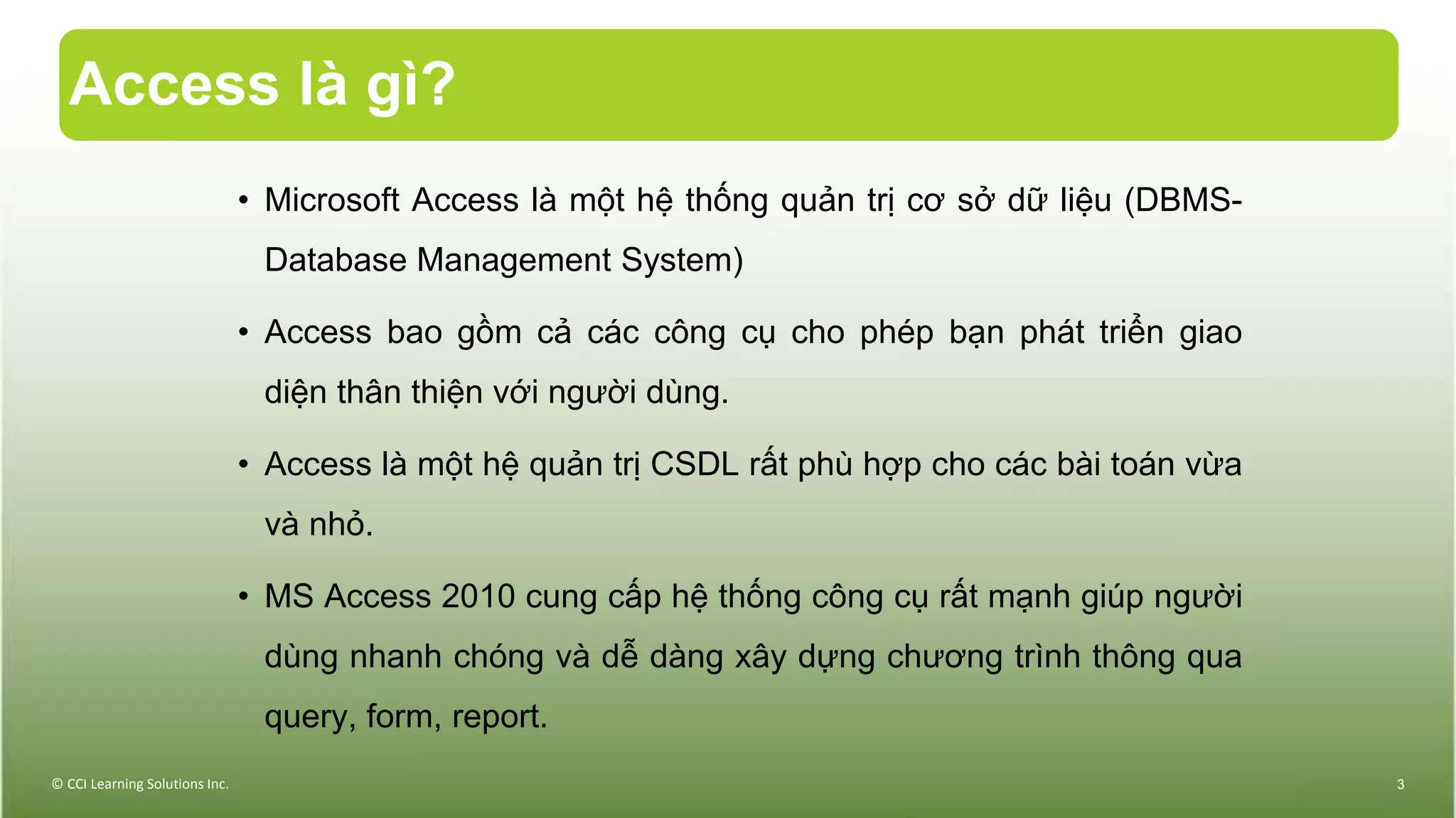 Access là gì?
• Microsoft Access là một hệ thống quản trị cơ sở dữ liệu (DBMS-
Database Management System)
• Access bao gồm cả các công cụ cho phép bạn phát triển giao
diện thân thiện với người dùng.
• Access là một hệ quản trị CSDL rất phù hợp cho các bài toán vừa
và nhỏ.
• MS Access 2010 cung cấp hệ thống công cụ rất mạnh giúp người
dùng nhanh chóng và dễ dàng xây dựng chương trình thông qua
query, form, report.
© CCI Learning Solutions Inc. 3
 