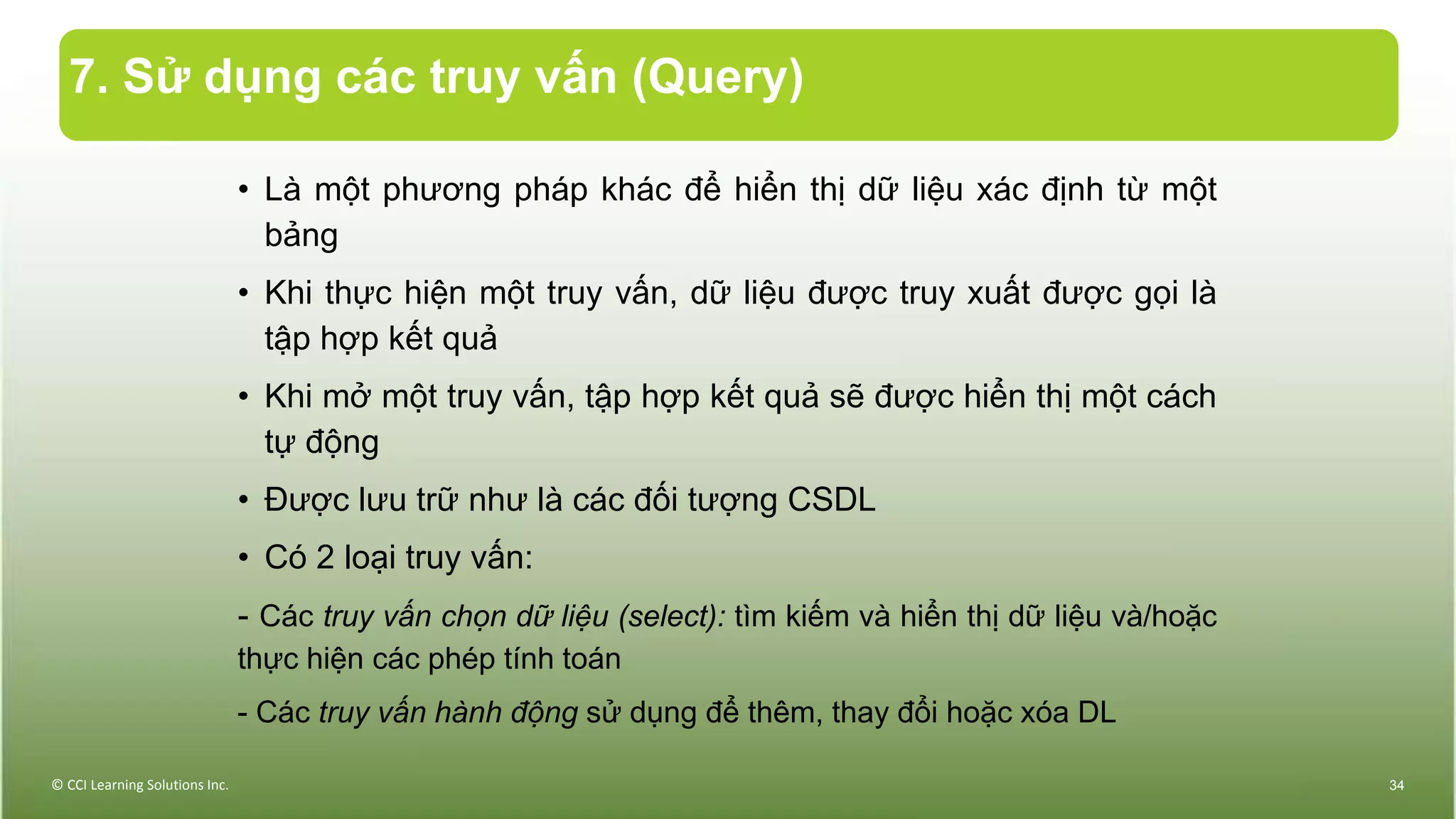 7. Sử dụng các truy vấn (Query)
• Là một phương pháp khác để hiển thị dữ liệu xác định từ một
bảng
• Khi thực hiện một truy vấn, dữ liệu được truy xuất được gọi là
tập hợp kết quả
• Khi mở một truy vấn, tập hợp kết quả sẽ được hiển thị một cách
tự động
• Được lưu trữ như là các đối tượng CSDL
• Có 2 loại truy vấn:
- Các truy vấn chọn dữ liệu (select): tìm kiếm và hiển thị dữ liệu và/hoặc
thực hiện các phép tính toán
- Các truy vấn hành động sử dụng để thêm, thay đổi hoặc xóa DL
© CCI Learning Solutions Inc. 34
 