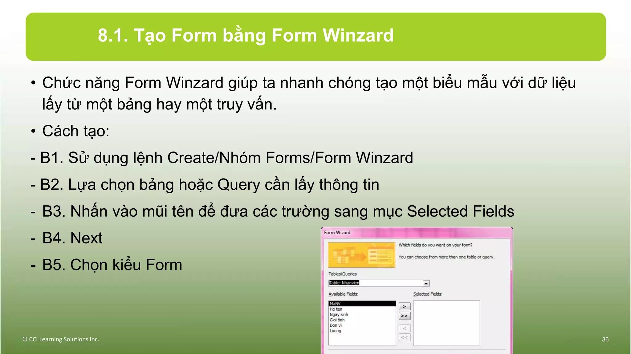 8.1. Tạo Form bằng Form Winzard
• Chức năng Form Winzard giúp ta nhanh chóng tạo một biểu mẫu với dữ liệu
lấy từ một bảng hay một truy vấn.
• Cách tạo:
- B1. Sử dụng lệnh Create/Nhóm Forms/Form Winzard
- B2. Lựa chọn bảng hoặc Query cần lấy thông tin
- B3. Nhấn vào mũi tên để đưa các trường sang mục Selected Fields
- B4. Next
- B5. Chọn kiểu Form
© CCI Learning Solutions Inc. 36
 