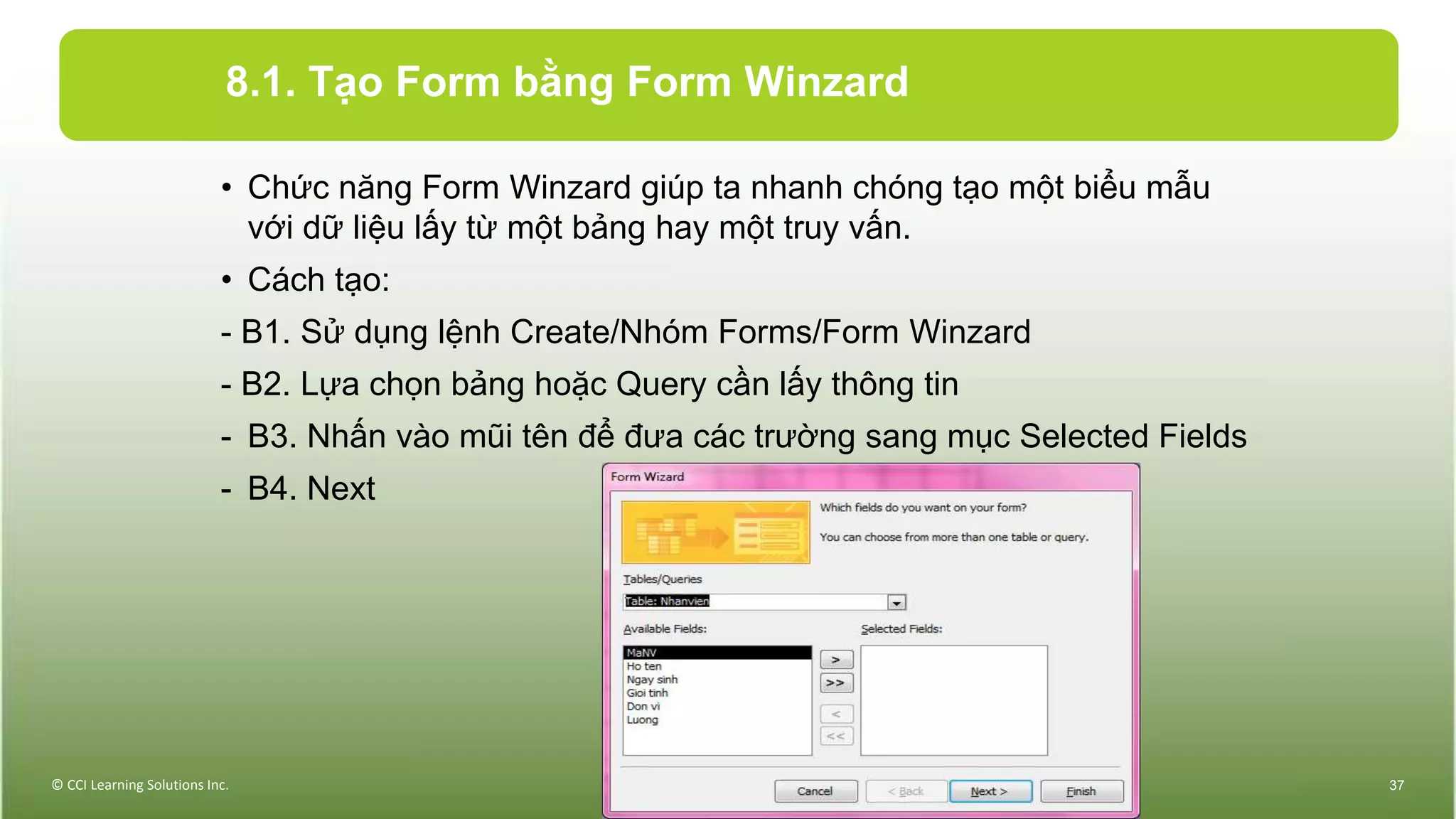 8.1. Tạo Form bằng Form Winzard
• Chức năng Form Winzard giúp ta nhanh chóng tạo một biểu mẫu
với dữ liệu lấy từ một bảng hay một truy vấn.
• Cách tạo:
- B1. Sử dụng lệnh Create/Nhóm Forms/Form Winzard
- B2. Lựa chọn bảng hoặc Query cần lấy thông tin
- B3. Nhấn vào mũi tên để đưa các trường sang mục Selected Fields
- B4. Next
© CCI Learning Solutions Inc. 37
 