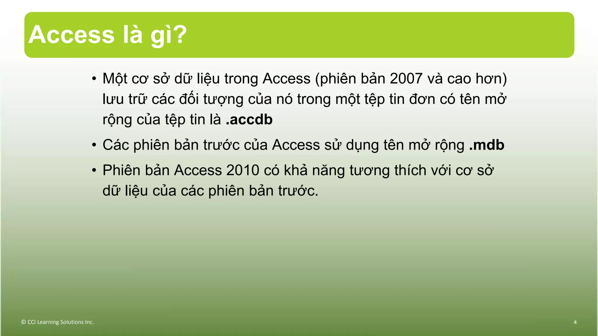 Access là gì?
© CCI Learning Solutions Inc. 4
• Một cơ sở dữ liệu trong Access (phiên bản 2007 và cao hơn)
lưu trữ các đối tượng của nó trong một tệp tin đơn có tên mở
rộng của tệp tin là .accdb
• Các phiên bản trước của Access sử dụng tên mở rộng .mdb
• Phiên bản Access 2010 có khả năng tương thích với cơ sở
dữ liệu của các phiên bản trước.
 