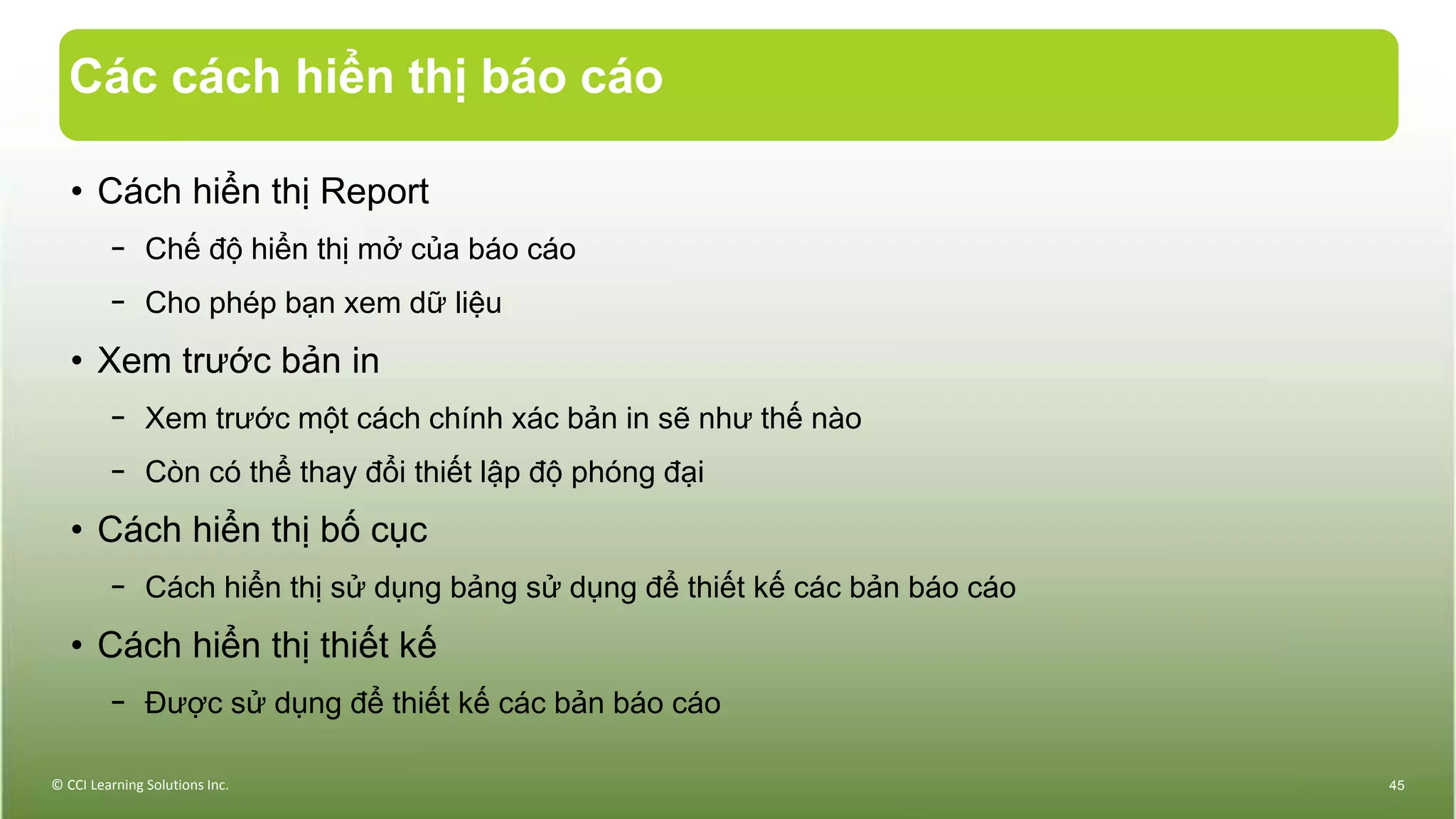 Các cách hiển thị báo cáo
• Cách hiển thị Report
− Chế độ hiển thị mở của báo cáo
− Cho phép bạn xem dữ liệu
• Xem trước bản in
− Xem trước một cách chính xác bản in sẽ như thế nào
− Còn có thể thay đổi thiết lập độ phóng đại
• Cách hiển thị bố cục
− Cách hiển thị sử dụng bảng sử dụng để thiết kế các bản báo cáo
• Cách hiển thị thiết kế
− Được sử dụng để thiết kế các bản báo cáo
© CCI Learning Solutions Inc. 45
 