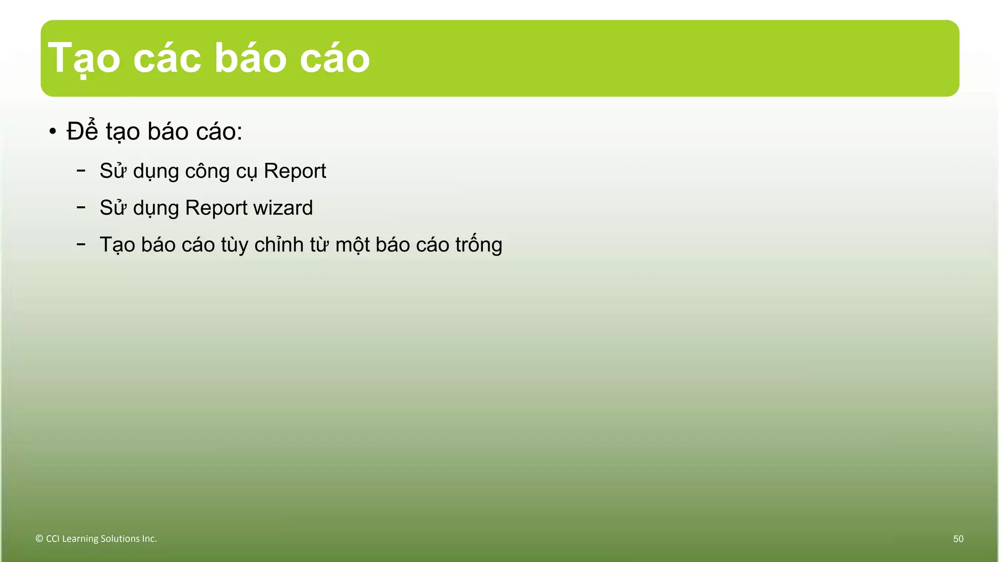 Tạo các báo cáo
• Để tạo báo cáo:
− Sử dụng công cụ Report
− Sử dụng Report wizard
− Tạo báo cáo tùy chỉnh từ một báo cáo trống
© CCI Learning Solutions Inc. 50
 