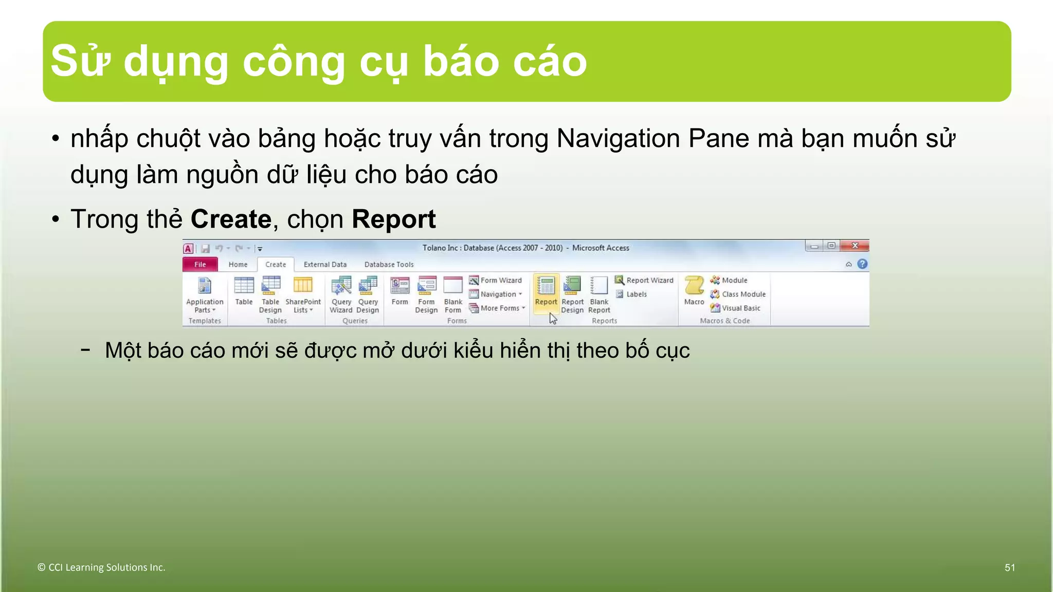 Sử dụng công cụ báo cáo
• nhấp chuột vào bảng hoặc truy vấn trong Navigation Pane mà bạn muốn sử
dụng làm nguồn dữ liệu cho báo cáo
• Trong thẻ Create, chọn Report
− Một báo cáo mới sẽ được mở dưới kiểu hiển thị theo bố cục
© CCI Learning Solutions Inc. 51
 